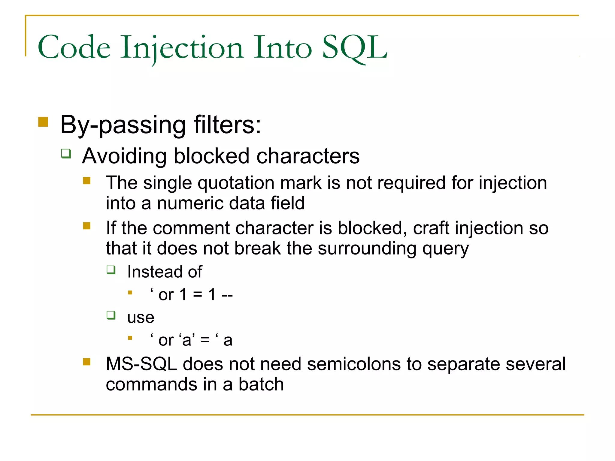 Code Injection Into SQL
 By-passing filters:
 Avoiding blocked characters
 The single quotation mark is not required for injection
into a numeric data field
 If the comment character is blocked, craft injection so
that it does not break the surrounding query
 Instead of
 ‘ or 1 = 1 --
 use
 ‘ or ‘a’ = ‘ a
 MS-SQL does not need semicolons to separate several
commands in a batch
 