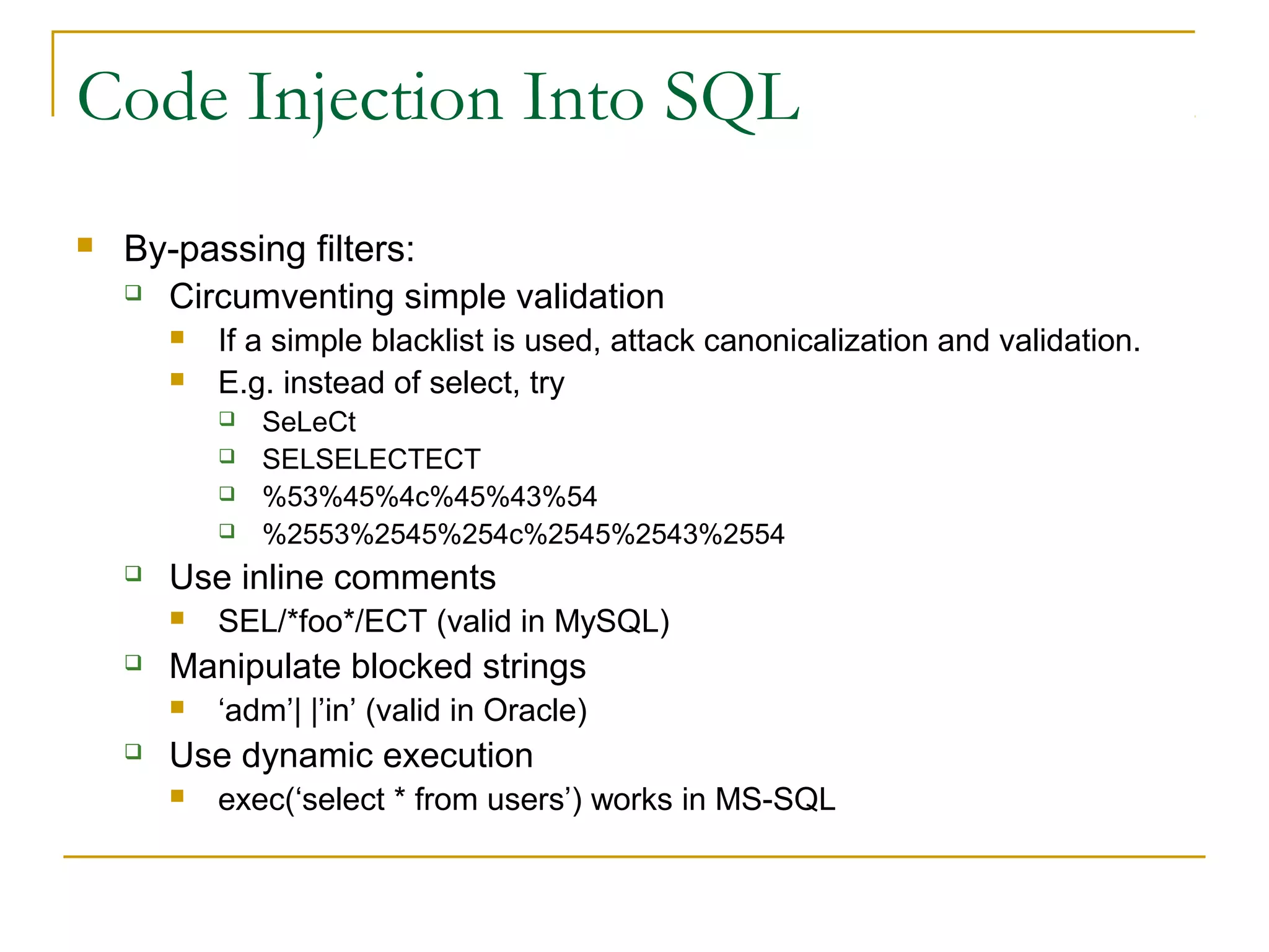 Code Injection Into SQL
 By-passing filters:
 Circumventing simple validation
 If a simple blacklist is used, attack canonicalization and validation.
 E.g. instead of select, try
 SeLeCt
 SELSELECTECT
 %53%45%4c%45%43%54
 %2553%2545%254c%2545%2543%2554
 Use inline comments
 SEL/*foo*/ECT (valid in MySQL)
 Manipulate blocked strings
 ‘adm’| |’in’ (valid in Oracle)
 Use dynamic execution
 exec(‘select * from users’) works in MS-SQL
 