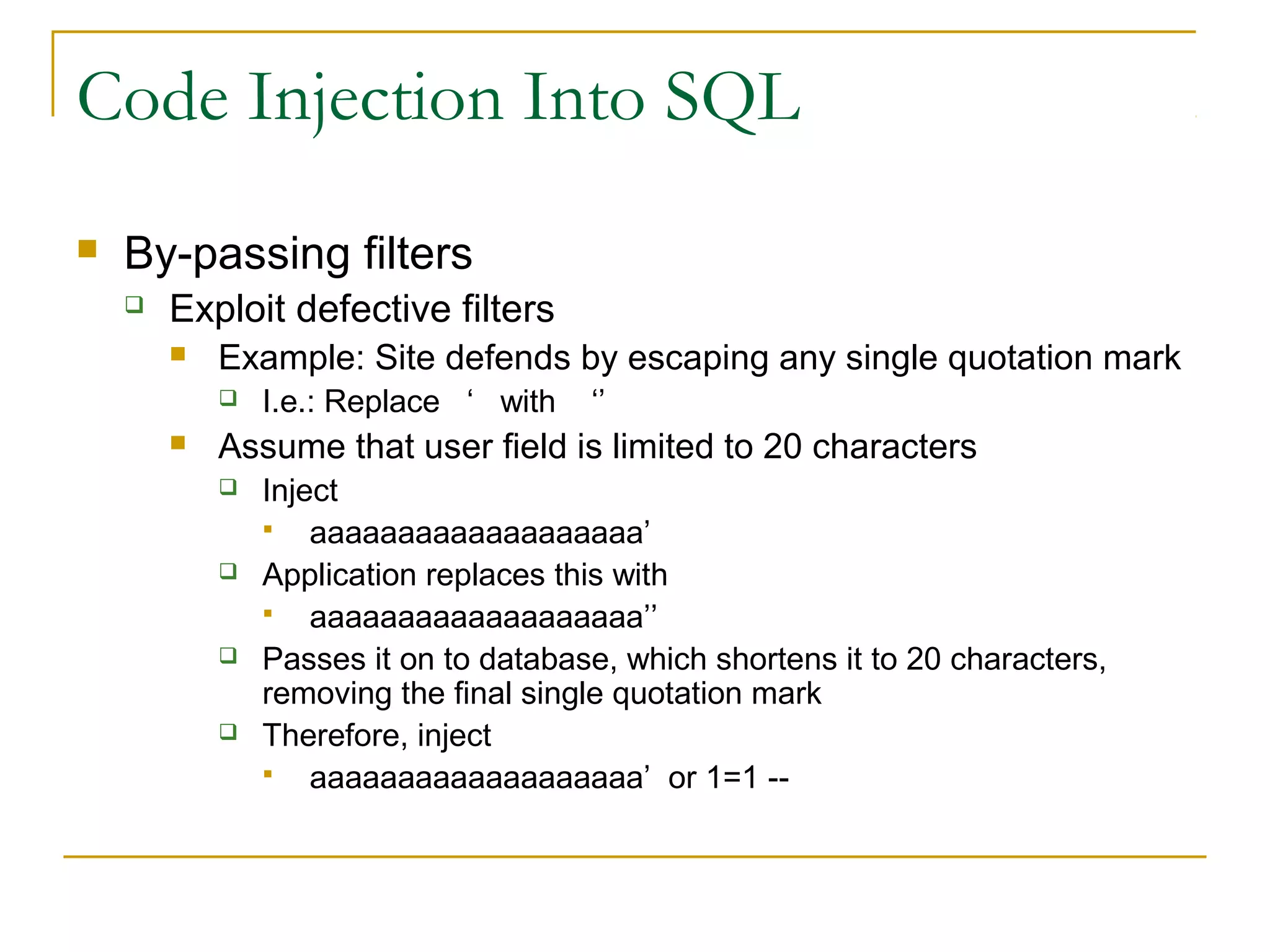 Code Injection Into SQL
 By-passing filters
 Exploit defective filters
 Example: Site defends by escaping any single quotation mark
 I.e.: Replace ‘ with ‘’
 Assume that user field is limited to 20 characters
 Inject
 aaaaaaaaaaaaaaaaaaa’
 Application replaces this with
 aaaaaaaaaaaaaaaaaaa’’
 Passes it on to database, which shortens it to 20 characters,
removing the final single quotation mark
 Therefore, inject
 aaaaaaaaaaaaaaaaaaa’ or 1=1 --
 