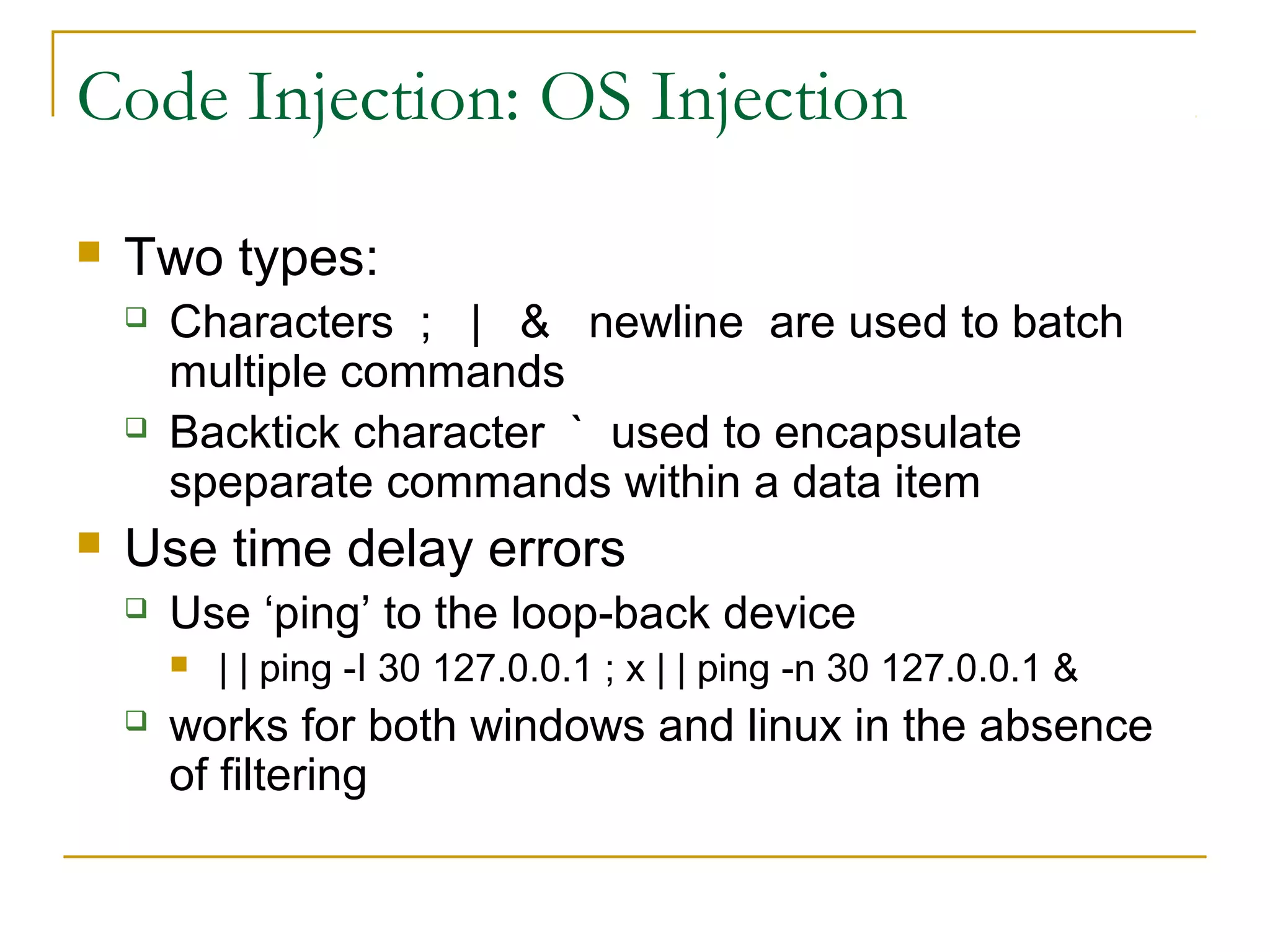 Code Injection: OS Injection
 Two types:
 Characters ; | & newline are used to batch
multiple commands
 Backtick character ` used to encapsulate
speparate commands within a data item
 Use time delay errors
 Use ‘ping’ to the loop-back device
 | | ping -I 30 127.0.0.1 ; x | | ping -n 30 127.0.0.1 &
 works for both windows and linux in the absence
of filtering
 