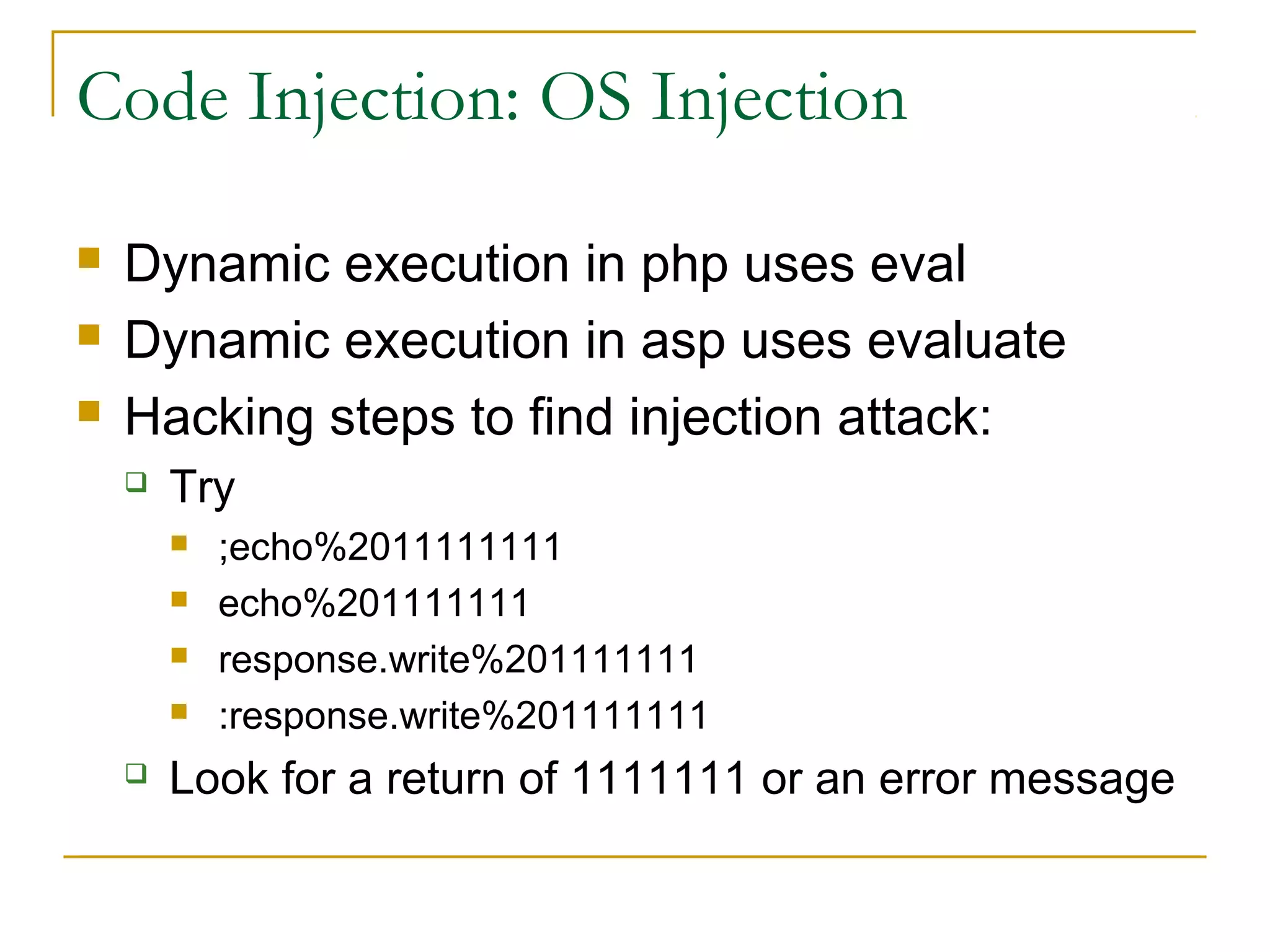 Code Injection: OS Injection
 Dynamic execution in php uses eval
 Dynamic execution in asp uses evaluate
 Hacking steps to find injection attack:
 Try
 ;echo%2011111111
 echo%201111111
 response.write%201111111
 :response.write%201111111
 Look for a return of 1111111 or an error message
 