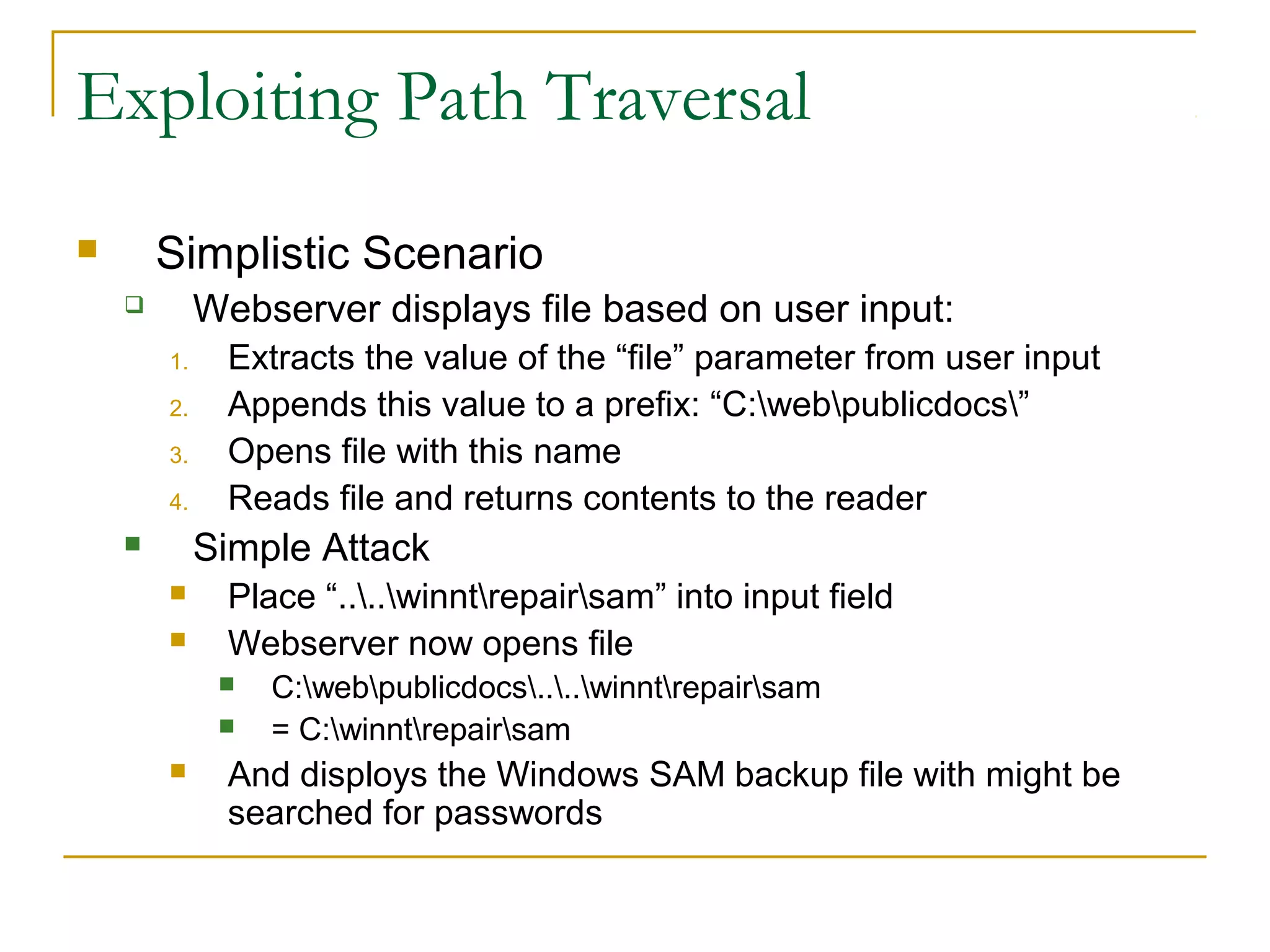 Exploiting Path Traversal
 Simplistic Scenario
 Webserver displays file based on user input:
1. Extracts the value of the “file” parameter from user input
2. Appends this value to a prefix: “C:webpublicdocs”
3. Opens file with this name
4. Reads file and returns contents to the reader
 Simple Attack
 Place “....winntrepairsam” into input field
 Webserver now opens file
 C:webpublicdocs....winntrepairsam
 = C:winntrepairsam
 And disploys the Windows SAM backup file with might be
searched for passwords
 