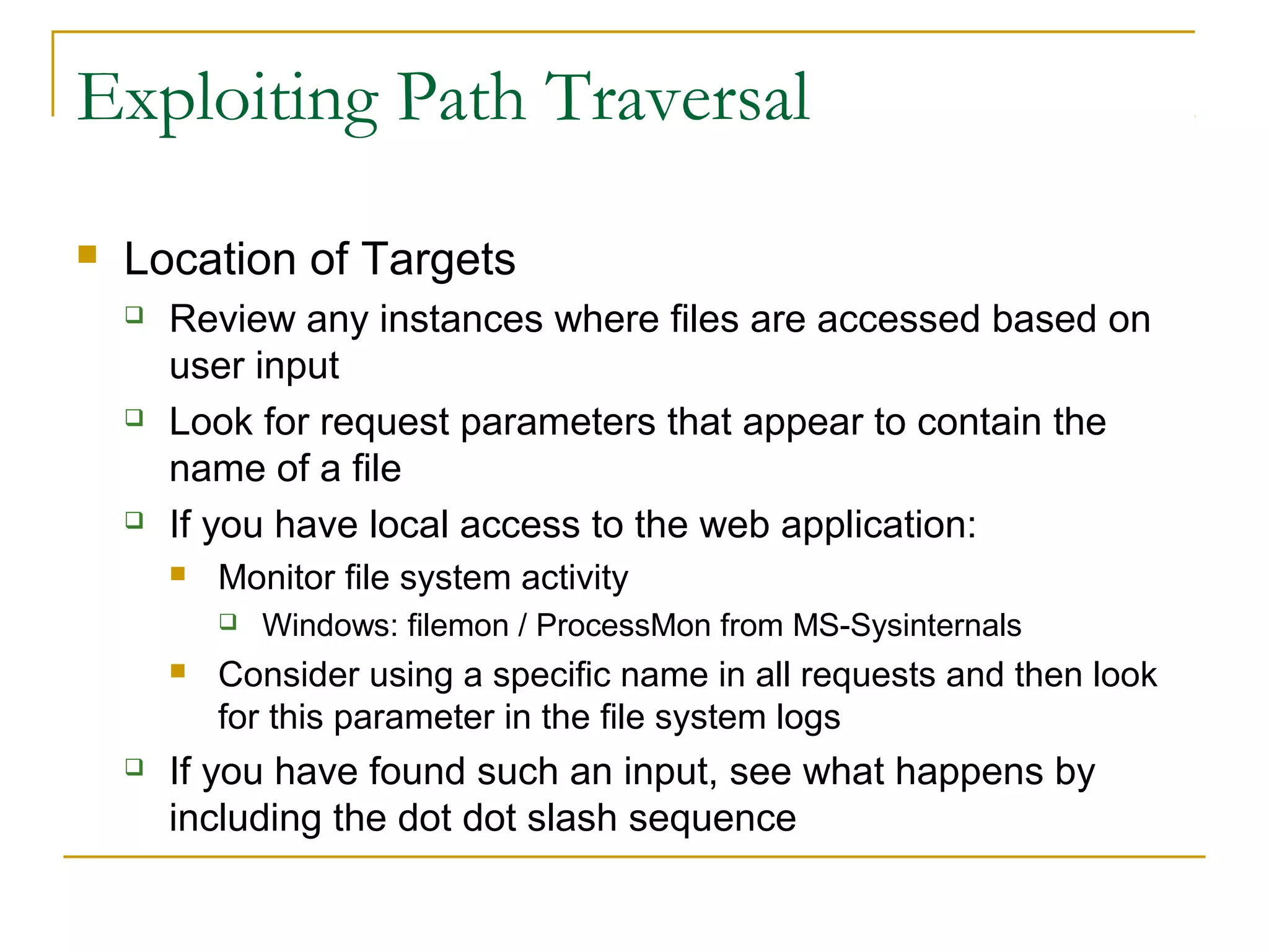 Exploiting Path Traversal
 Location of Targets
 Review any instances where files are accessed based on
user input
 Look for request parameters that appear to contain the
name of a file
 If you have local access to the web application:
 Monitor file system activity
 Windows: filemon / ProcessMon from MS-Sysinternals
 Consider using a specific name in all requests and then look
for this parameter in the file system logs
 If you have found such an input, see what happens by
including the dot dot slash sequence
 