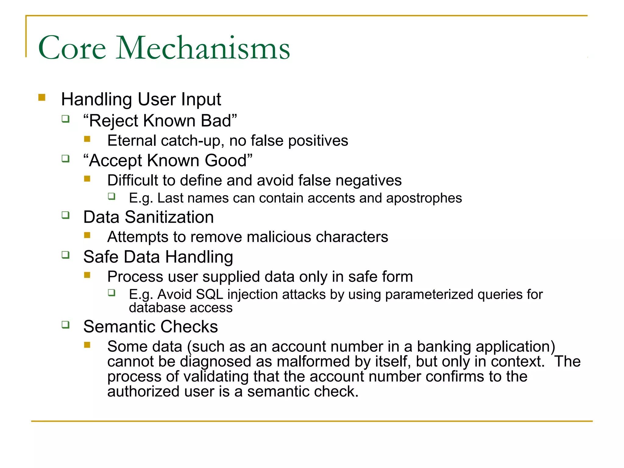 Core Mechanisms
 Handling User Input
 “Reject Known Bad”
 Eternal catch-up, no false positives
 “Accept Known Good”
 Difficult to define and avoid false negatives
 E.g. Last names can contain accents and apostrophes
 Data Sanitization
 Attempts to remove malicious characters
 Safe Data Handling
 Process user supplied data only in safe form
 E.g. Avoid SQL injection attacks by using parameterized queries for
database access
 Semantic Checks
 Some data (such as an account number in a banking application)
cannot be diagnosed as malformed by itself, but only in context. The
process of validating that the account number confirms to the
authorized user is a semantic check.
 