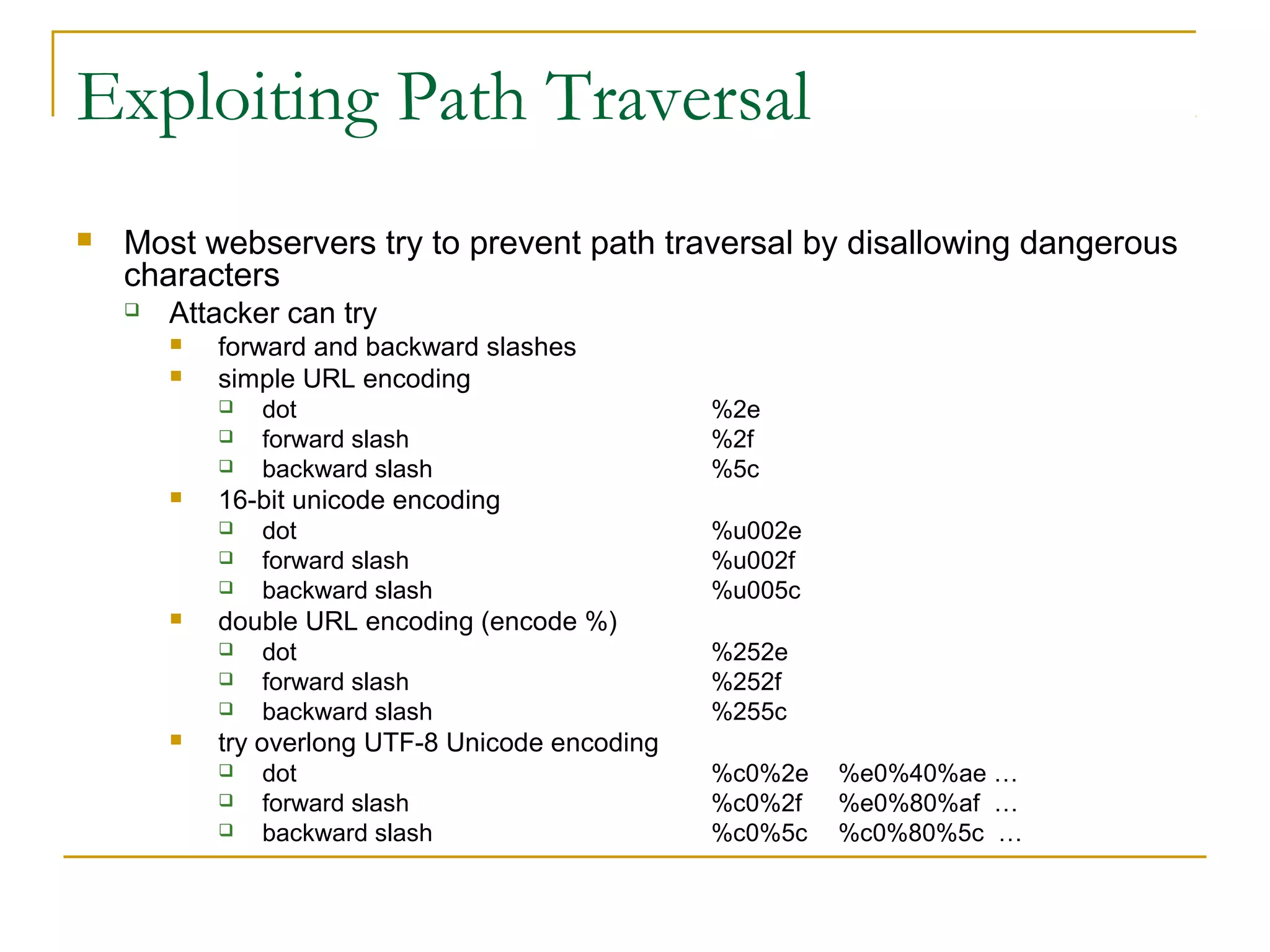 Exploiting Path Traversal
 Most webservers try to prevent path traversal by disallowing dangerous
characters
 Attacker can try
 forward and backward slashes
 simple URL encoding
 dot %2e
 forward slash %2f
 backward slash %5c
 16-bit unicode encoding
 dot %u002e
 forward slash %u002f
 backward slash %u005c
 double URL encoding (encode %)
 dot %252e
 forward slash %252f
 backward slash %255c
 try overlong UTF-8 Unicode encoding
 dot %c0%2e %e0%40%ae …
 forward slash %c0%2f %e0%80%af …
 backward slash %c0%5c %c0%80%5c …
 