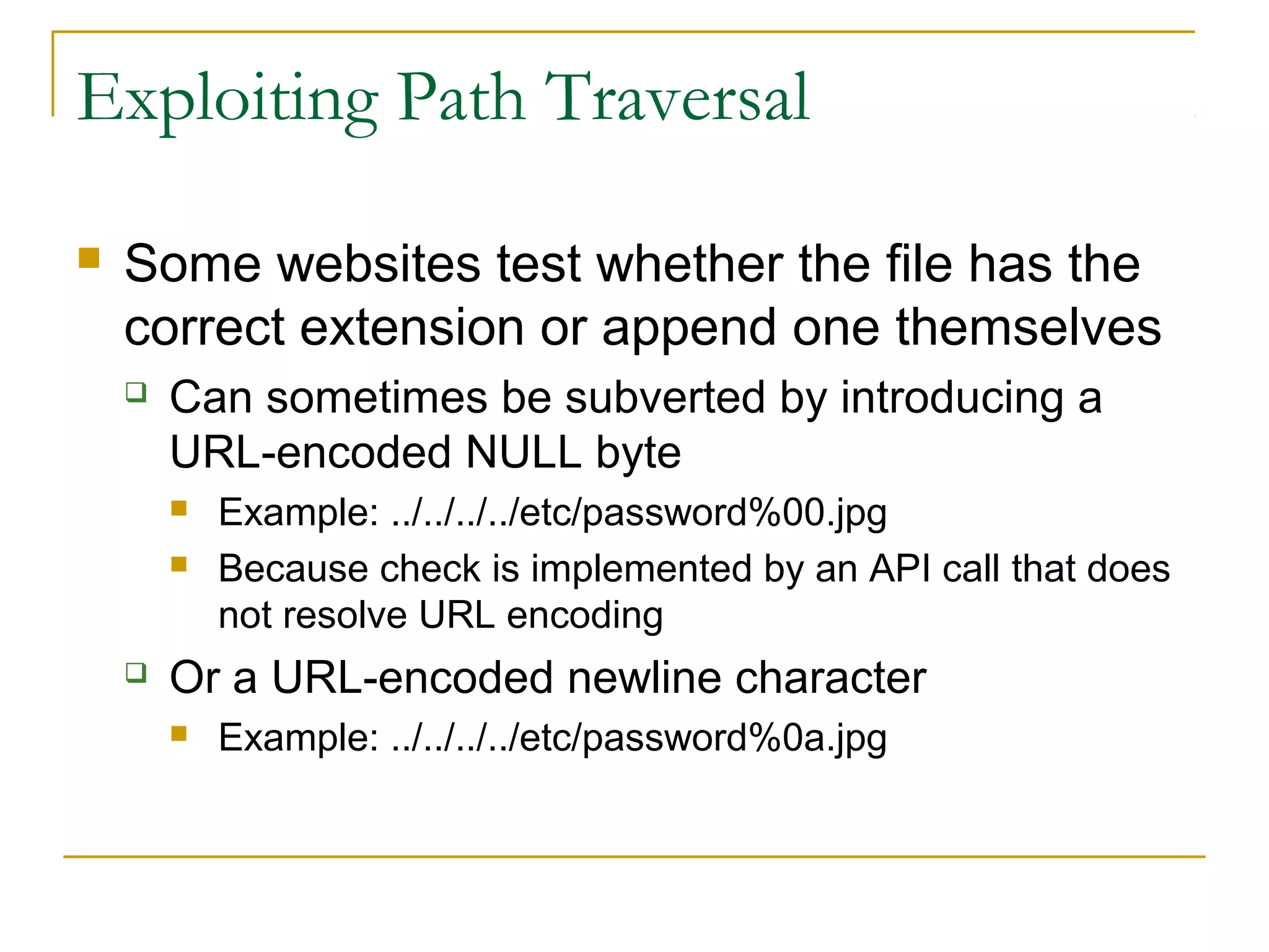 Exploiting Path Traversal
 Some websites test whether the file has the
correct extension or append one themselves
 Can sometimes be subverted by introducing a
URL-encoded NULL byte
 Example: ../../../../etc/password%00.jpg
 Because check is implemented by an API call that does
not resolve URL encoding
 Or a URL-encoded newline character
 Example: ../../../../etc/password%0a.jpg
 