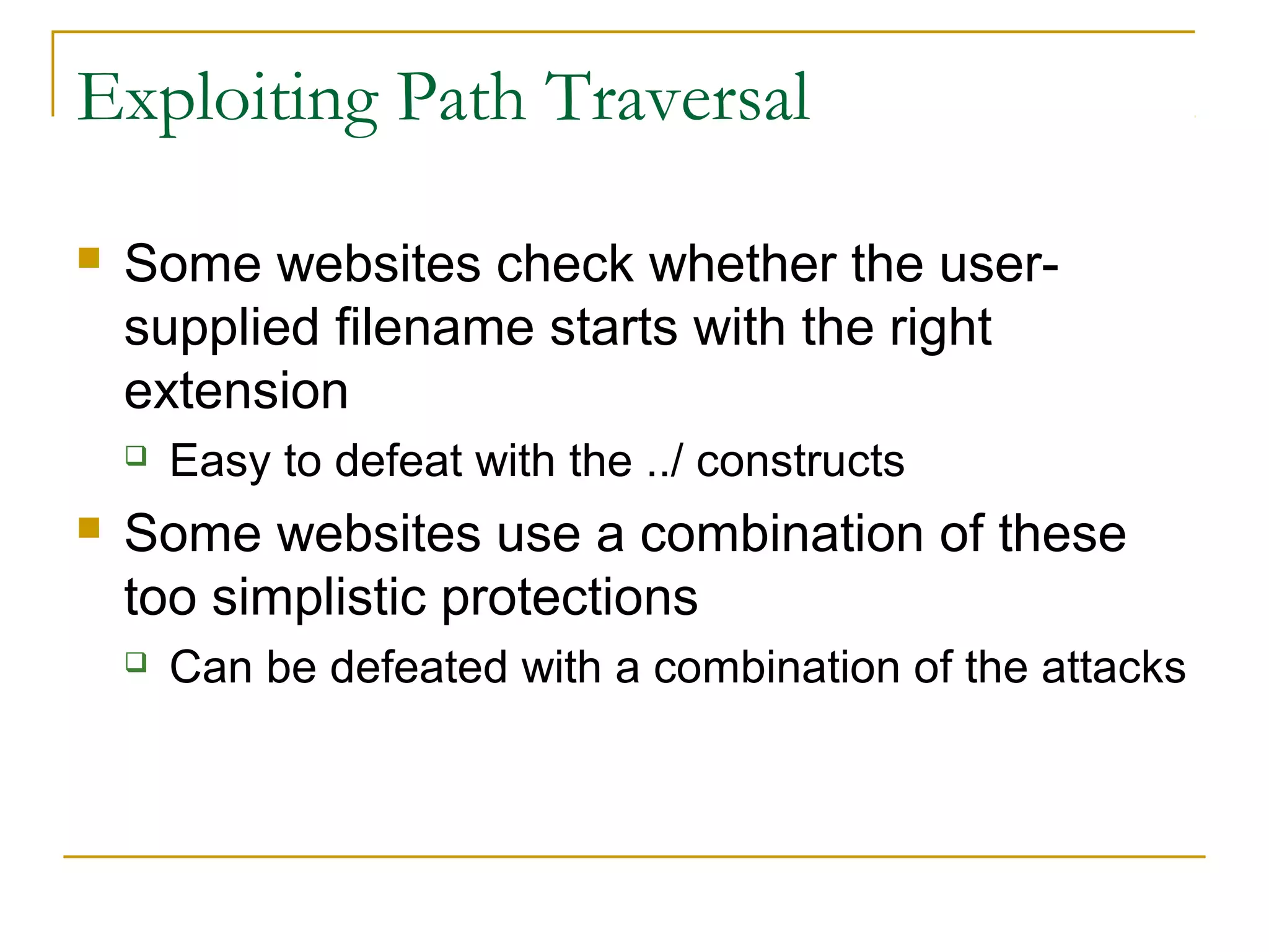 Exploiting Path Traversal
 Some websites check whether the user-
supplied filename starts with the right
extension
 Easy to defeat with the ../ constructs
 Some websites use a combination of these
too simplistic protections
 Can be defeated with a combination of the attacks
 