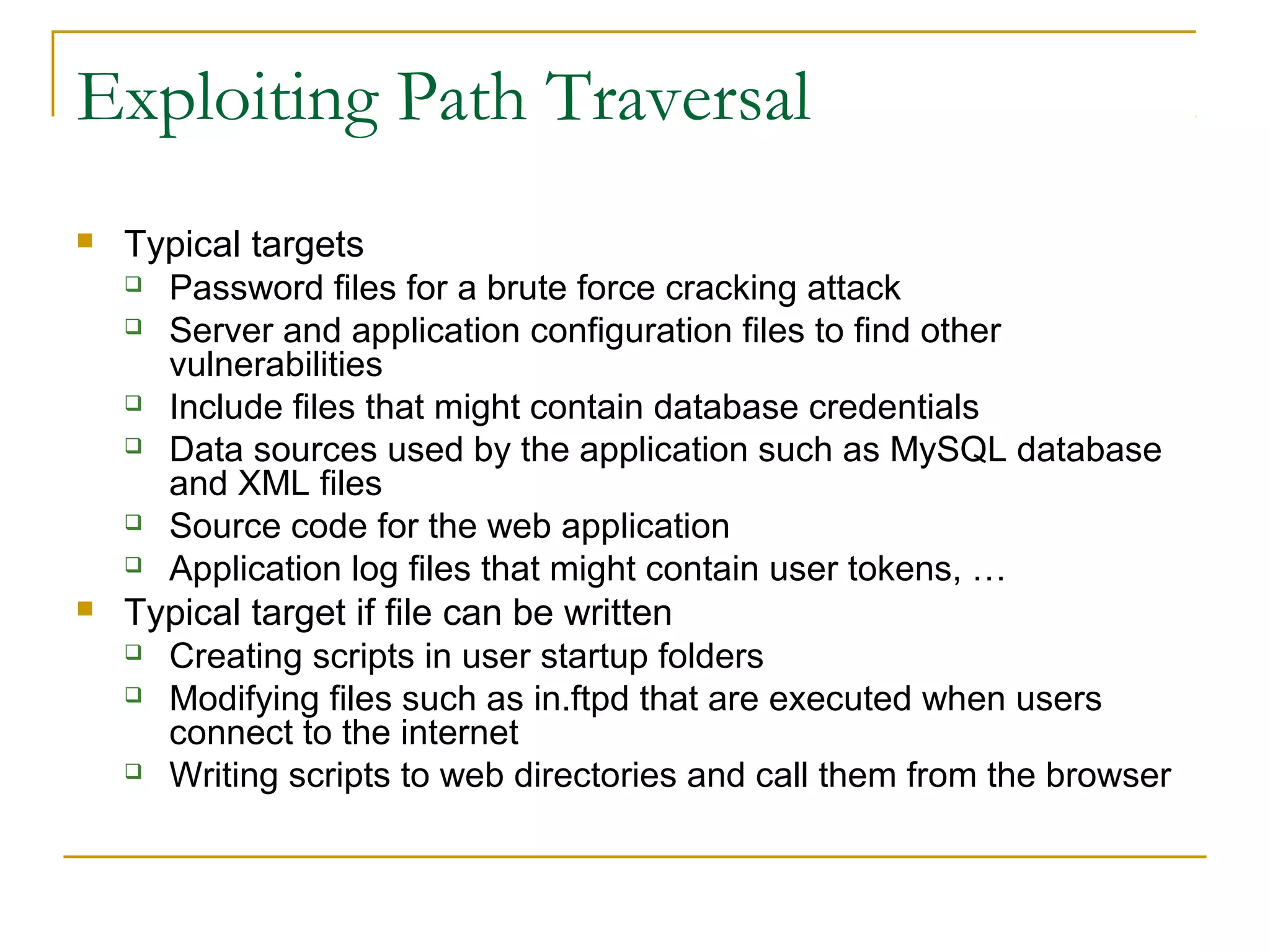 Exploiting Path Traversal
 Typical targets
 Password files for a brute force cracking attack
 Server and application configuration files to find other
vulnerabilities
 Include files that might contain database credentials
 Data sources used by the application such as MySQL database
and XML files
 Source code for the web application
 Application log files that might contain user tokens, …
 Typical target if file can be written
 Creating scripts in user startup folders
 Modifying files such as in.ftpd that are executed when users
connect to the internet
 Writing scripts to web directories and call them from the browser
 