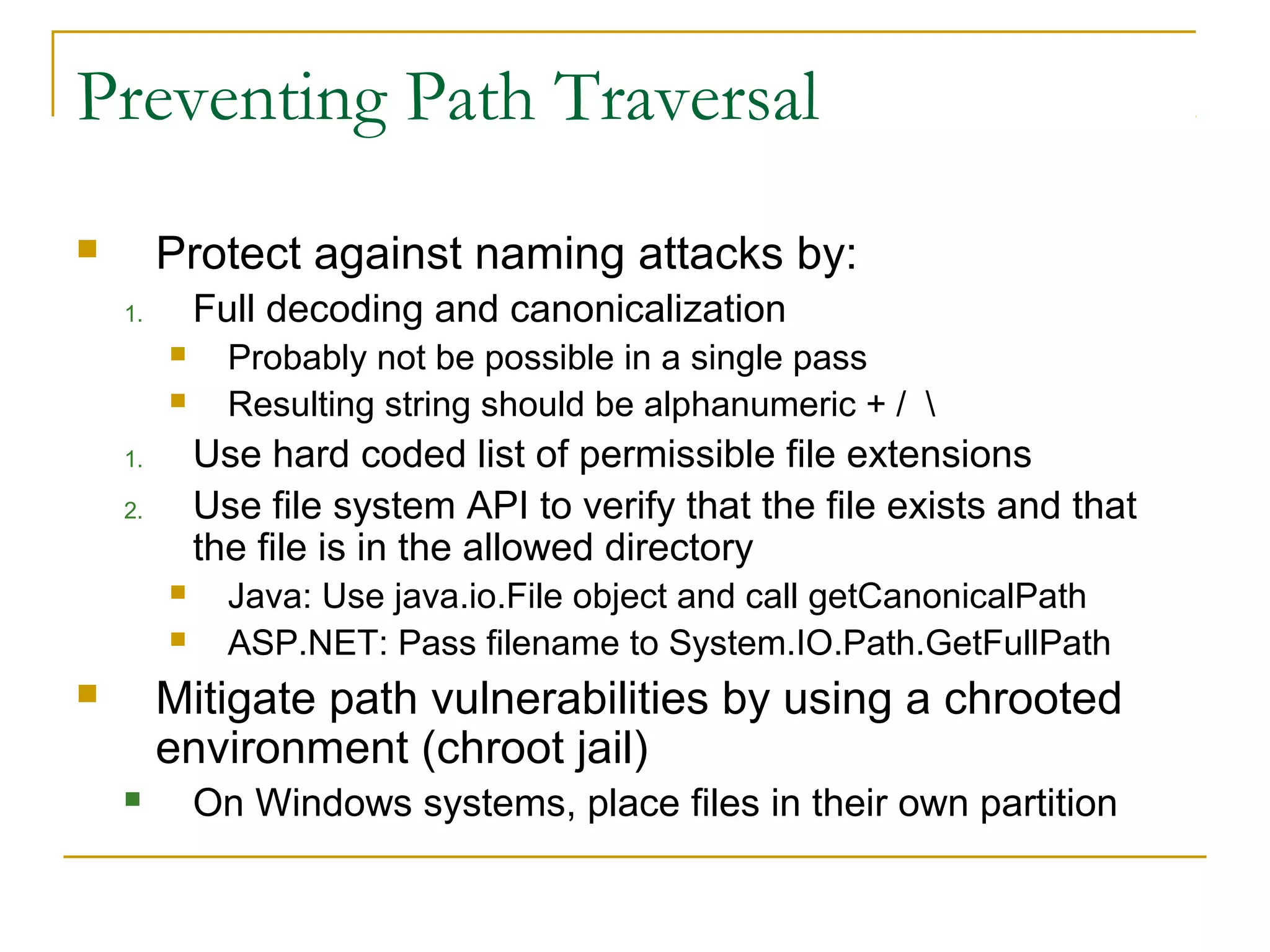 Preventing Path Traversal
 Protect against naming attacks by:
1. Full decoding and canonicalization
 Probably not be possible in a single pass
 Resulting string should be alphanumeric + / 
1. Use hard coded list of permissible file extensions
2. Use file system API to verify that the file exists and that
the file is in the allowed directory
 Java: Use java.io.File object and call getCanonicalPath
 ASP.NET: Pass filename to System.IO.Path.GetFullPath
 Mitigate path vulnerabilities by using a chrooted
environment (chroot jail)
 On Windows systems, place files in their own partition
 