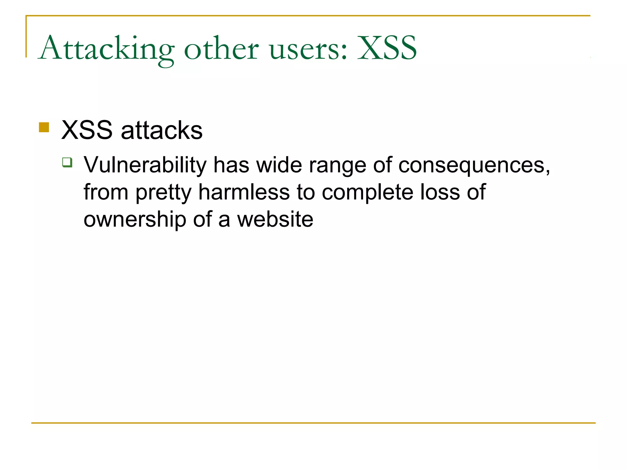 Attacking other users: XSS
 XSS attacks
 Vulnerability has wide range of consequences,
from pretty harmless to complete loss of
ownership of a website
 