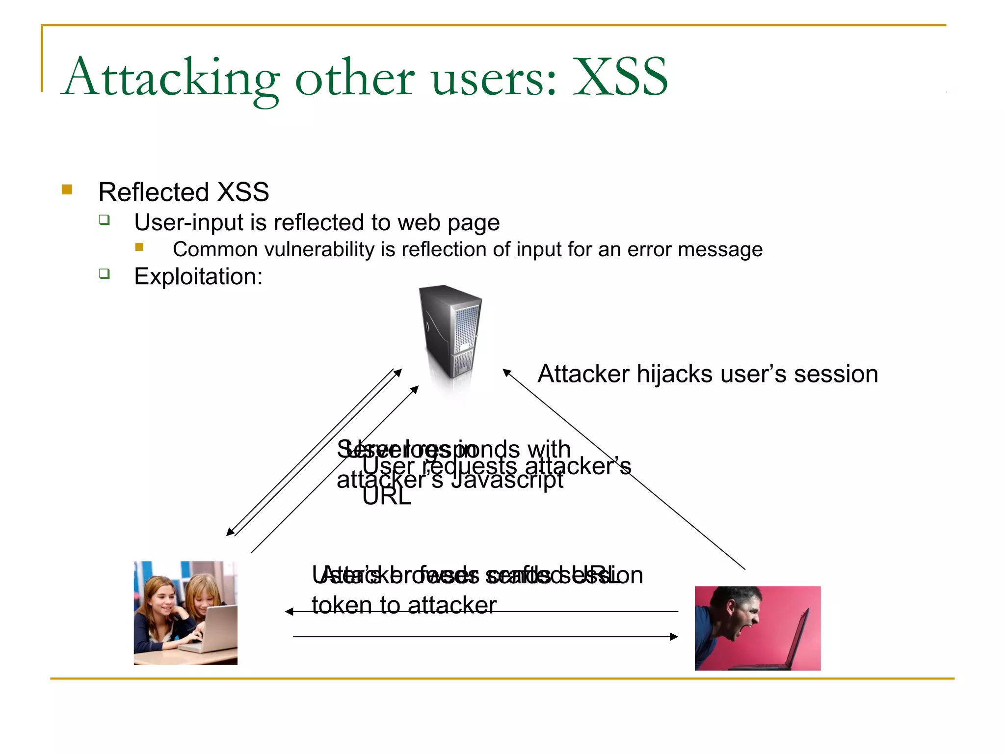 Attacking other users: XSS
 Reflected XSS
 User-input is reflected to web page
 Common vulnerability is reflection of input for an error message
 Exploitation:
User logs in
Attacker feeds crafted URL
User requests attacker’s
URL
Server responds with
attacker’s Javascript
User’s browser sends session
token to attacker
Attacker hijacks user’s session
 