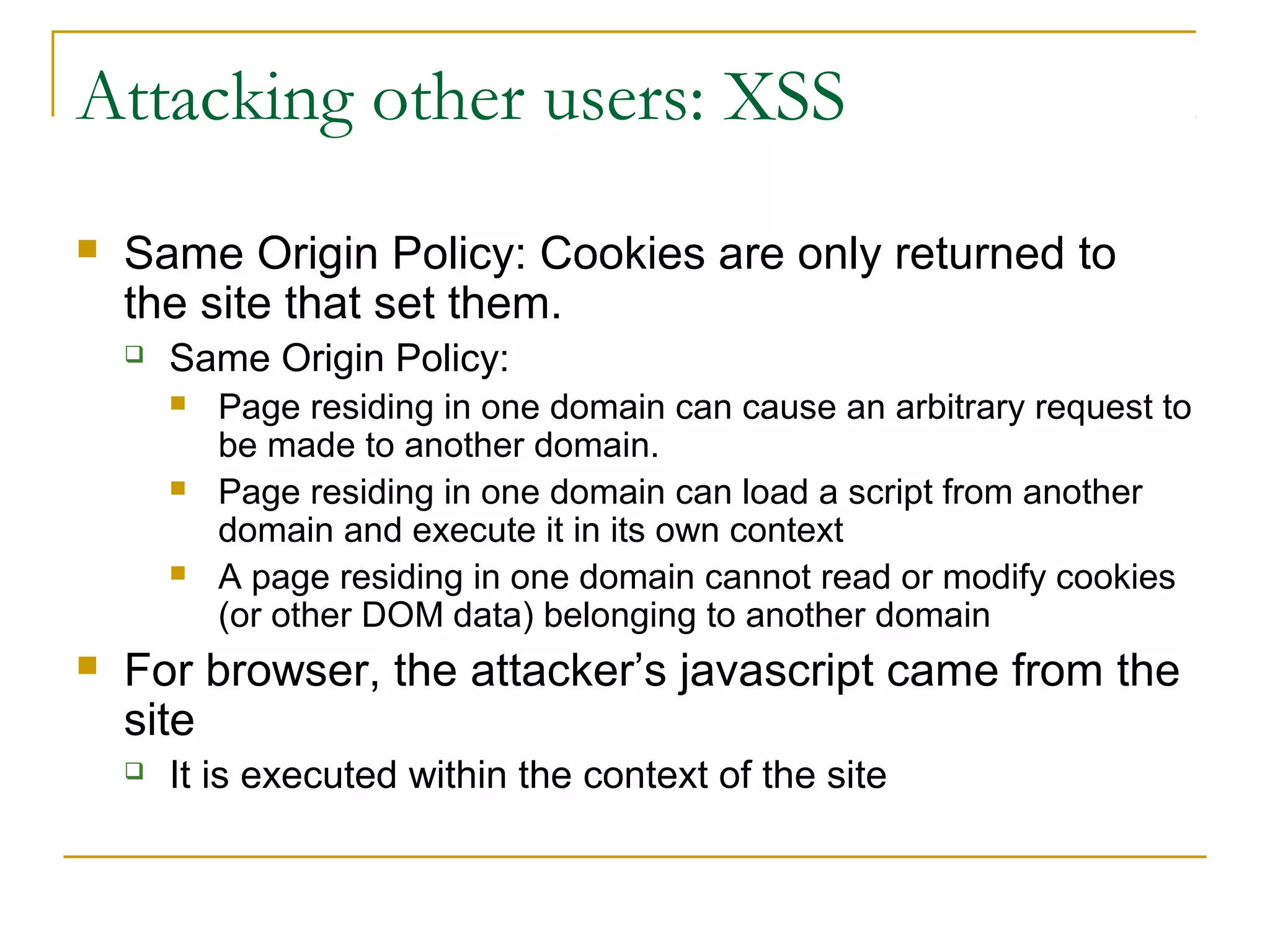 Attacking other users: XSS
 Same Origin Policy: Cookies are only returned to
the site that set them.
 Same Origin Policy:
 Page residing in one domain can cause an arbitrary request to
be made to another domain.
 Page residing in one domain can load a script from another
domain and execute it in its own context
 A page residing in one domain cannot read or modify cookies
(or other DOM data) belonging to another domain
 For browser, the attacker’s javascript came from the
site
 It is executed within the context of the site
 