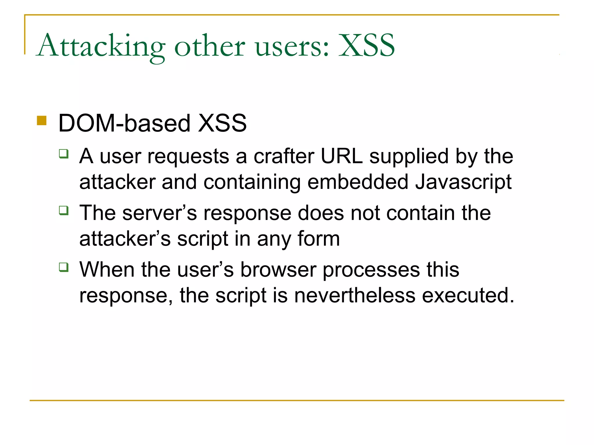 Attacking other users: XSS
 DOM-based XSS
 A user requests a crafter URL supplied by the
attacker and containing embedded Javascript
 The server’s response does not contain the
attacker’s script in any form
 When the user’s browser processes this
response, the script is nevertheless executed.
 