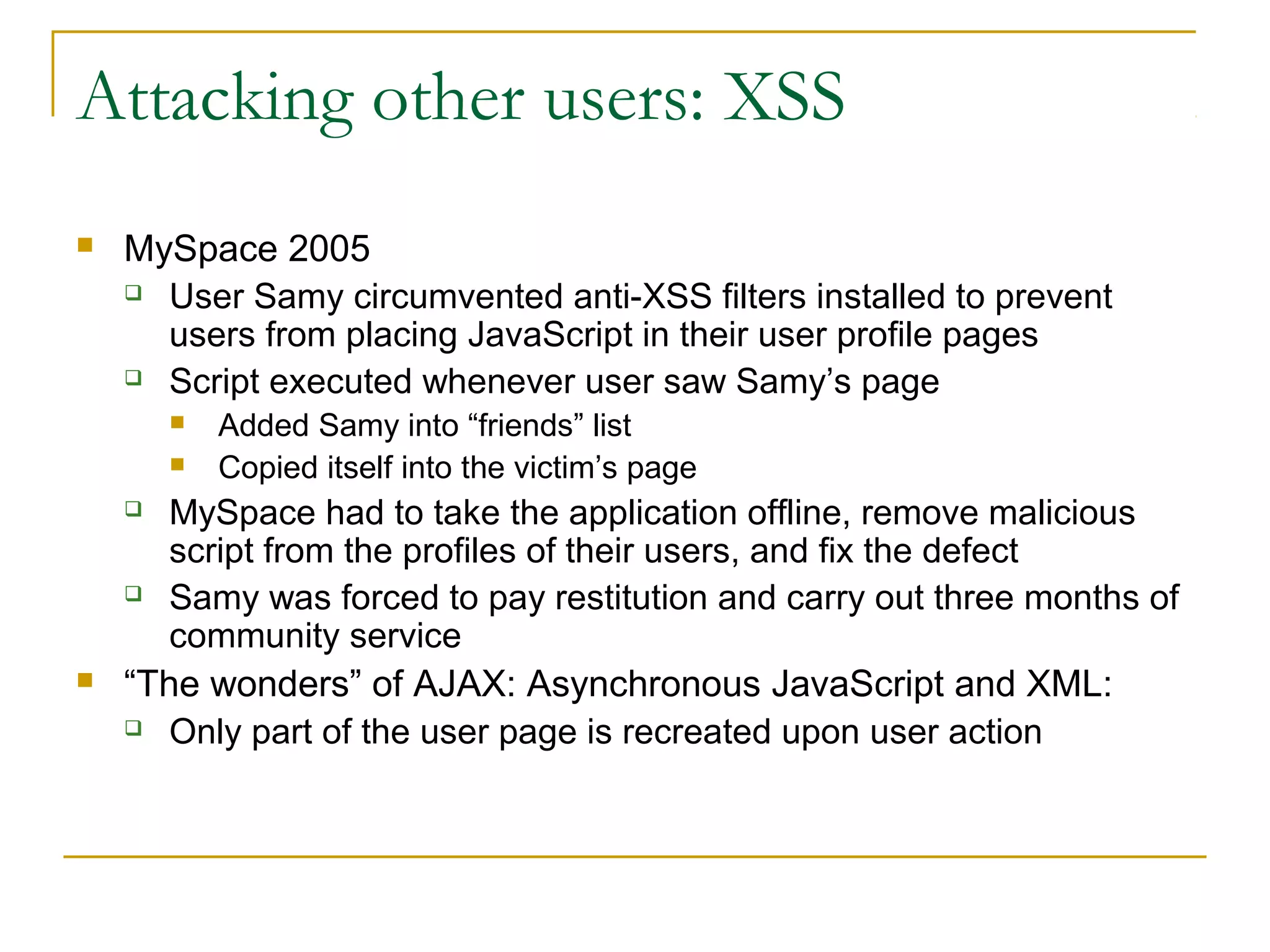 Attacking other users: XSS
 MySpace 2005
 User Samy circumvented anti-XSS filters installed to prevent
users from placing JavaScript in their user profile pages
 Script executed whenever user saw Samy’s page
 Added Samy into “friends” list
 Copied itself into the victim’s page
 MySpace had to take the application offline, remove malicious
script from the profiles of their users, and fix the defect
 Samy was forced to pay restitution and carry out three months of
community service
 “The wonders” of AJAX: Asynchronous JavaScript and XML:
 Only part of the user page is recreated upon user action
 