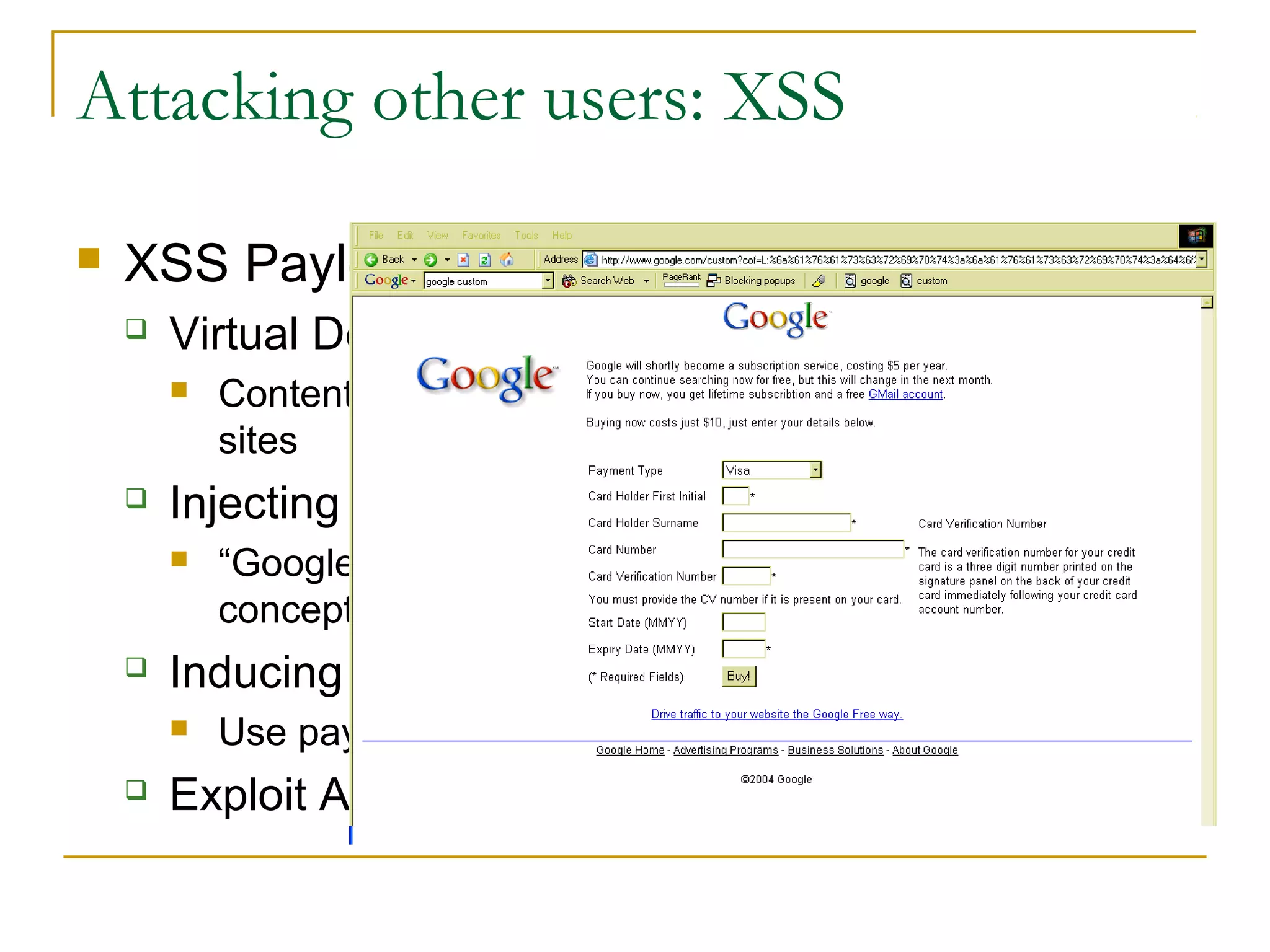 Attacking other users: XSS
 XSS Payloads:
 Virtual Defacement
 Content of host is not affected, but loaded from other
sites
 Injecting Trojan Functionality
 “Google is moving to a pay to play model” proof of
concept created by Jim Ley, 2004
 Inducing User Actions
 Use payload script to perform actions
 Exploit Any Trust Relationships
 