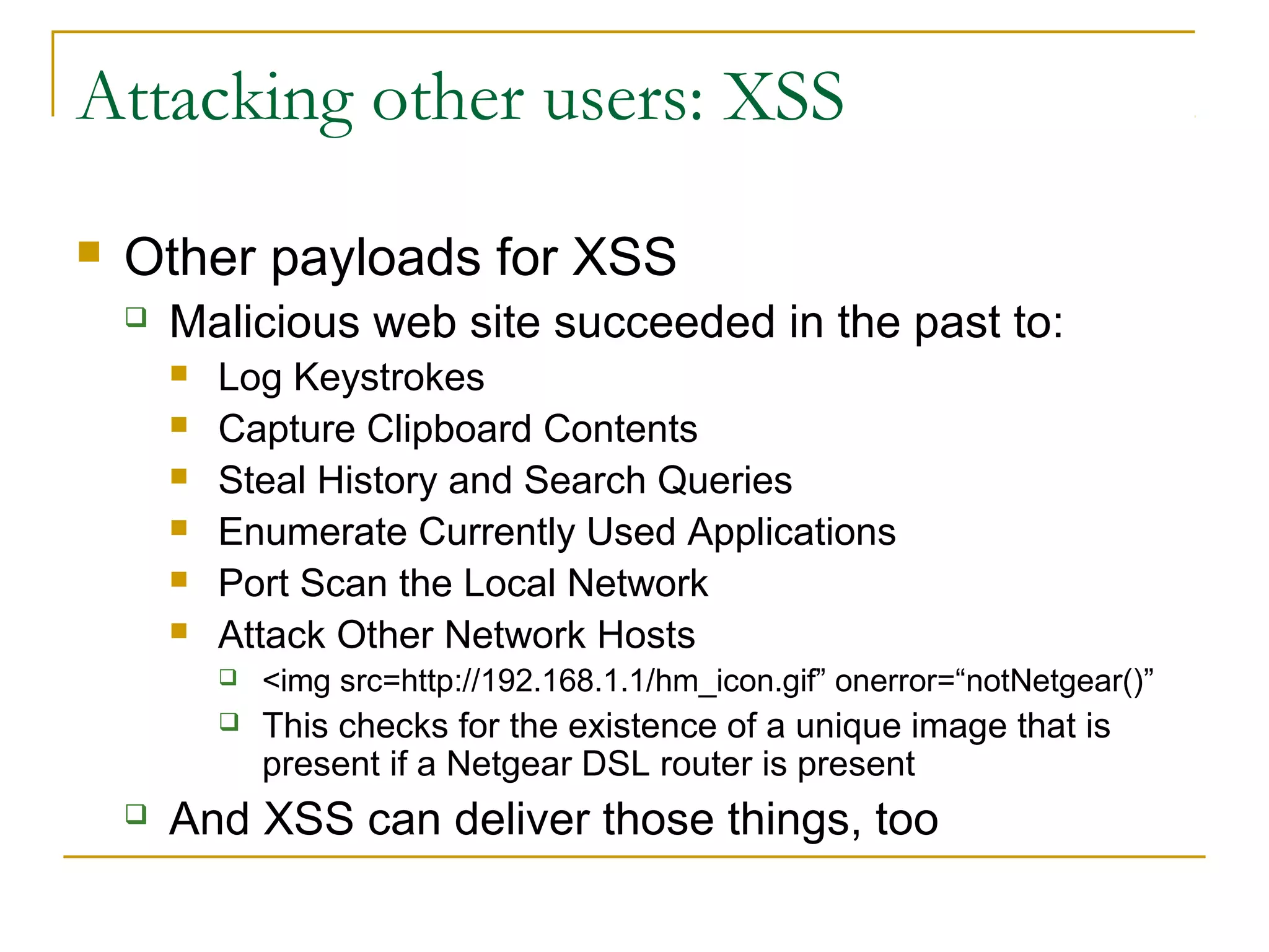 Attacking other users: XSS
 Other payloads for XSS
 Malicious web site succeeded in the past to:
 Log Keystrokes
 Capture Clipboard Contents
 Steal History and Search Queries
 Enumerate Currently Used Applications
 Port Scan the Local Network
 Attack Other Network Hosts
 <img src=http://192.168.1.1/hm_icon.gif” onerror=“notNetgear()”
 This checks for the existence of a unique image that is
present if a Netgear DSL router is present
 And XSS can deliver those things, too
 