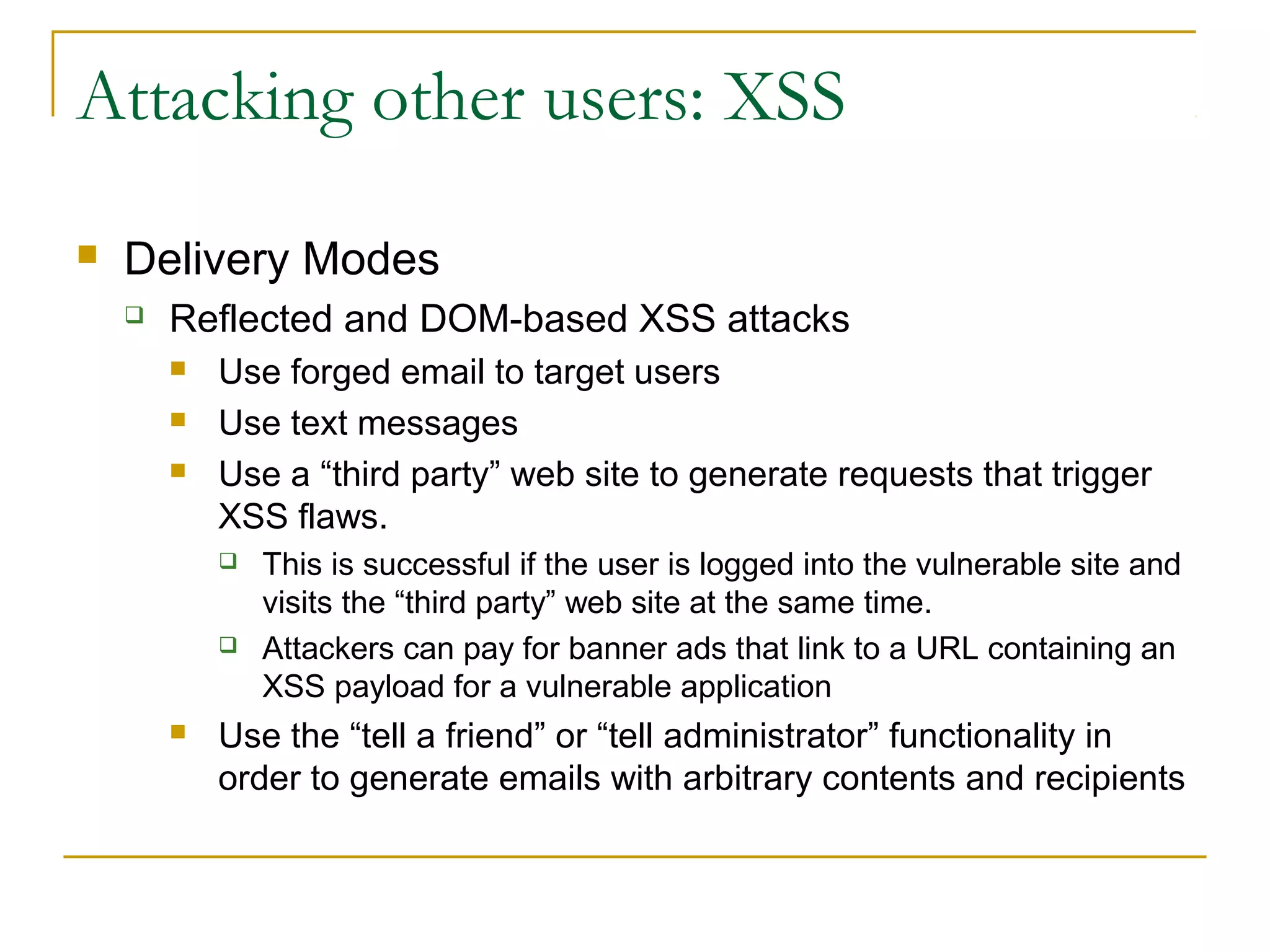 Attacking other users: XSS
 Delivery Modes
 Reflected and DOM-based XSS attacks
 Use forged email to target users
 Use text messages
 Use a “third party” web site to generate requests that trigger
XSS flaws.
 This is successful if the user is logged into the vulnerable site and
visits the “third party” web site at the same time.
 Attackers can pay for banner ads that link to a URL containing an
XSS payload for a vulnerable application
 Use the “tell a friend” or “tell administrator” functionality in
order to generate emails with arbitrary contents and recipients
 