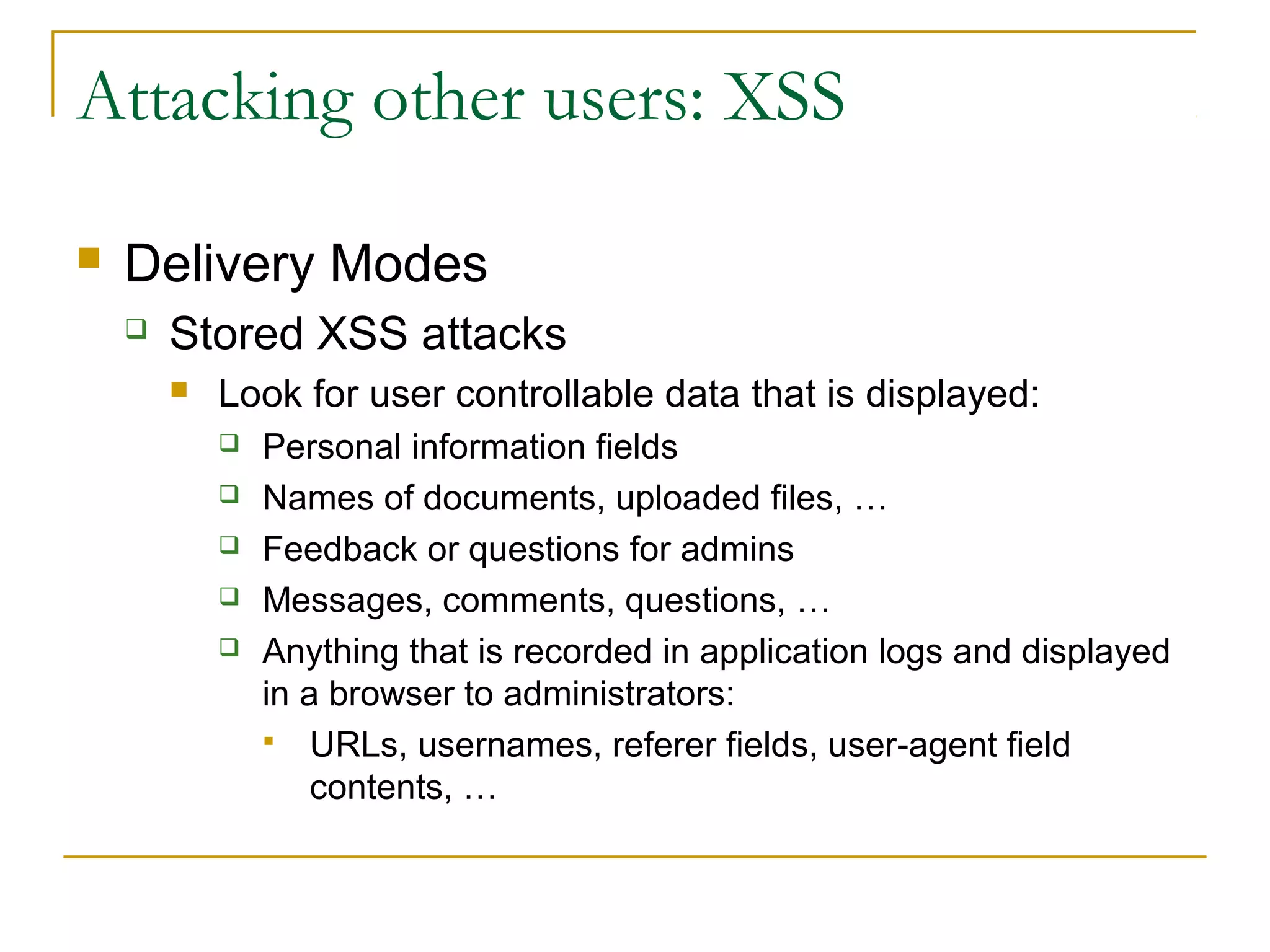 Attacking other users: XSS
 Delivery Modes
 Stored XSS attacks
 Look for user controllable data that is displayed:
 Personal information fields
 Names of documents, uploaded files, …
 Feedback or questions for admins
 Messages, comments, questions, …
 Anything that is recorded in application logs and displayed
in a browser to administrators:
 URLs, usernames, referer fields, user-agent field
contents, …
 