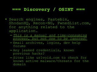 === Discovery / OSINT ===
•  Search engines, Pastebin,
ShodanHQ, Recon-NG, PwnedList.com,
for anything related to the
application.
–  This is a manual and time-consuming
process, but not one to be ignored!
–  Email archives, logins, dev help
forums
–  Any leaked credentials, known
previous hacks?
–  Sites like urlvoid.com to check for
known active malware/threats for the
domain
 