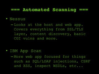 === Automated Scanning ===
•  Nessus
– Looks at the host and web app.
Covers everything from SSL/TLS
layer, content discovery, basic
CGI vulns and more.
•  IBM App Scan
– More web app focused for things
such as SQL/LDAP injections, CSRF
and XSS, inspect WSDLs, etc...
 