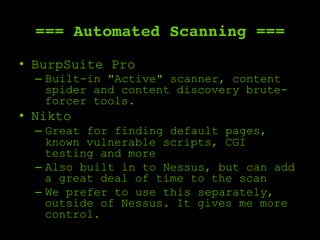 === Automated Scanning ===
•  BurpSuite Pro
–  Built-in "Active" scanner, content
spider and content discovery brute-
forcer tools.
•  Nikto
–  Great for finding default pages,
known vulnerable scripts, CGI
testing and more
–  Also built in to Nessus, but can add
a great deal of time to the scan
–  We prefer to use this separately,
outside of Nessus. It gives me more
control.
 
