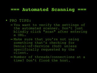=== Automated Scanning ===
•  PRO TIPS:
–  You want to verify the settings of
the automated scanner. Don't just
blindly click "scan" after entering
a URL.
–  Make sure that you're not using
something that's checking for
Denial-of-Service (DoS) unless
specifically requested by the
client.
–  Number of threads/connections at a
time? Don't flood the host.
 