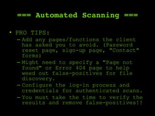 === Automated Scanning ===
•  PRO TIPS:
–  Add any pages/functions the client
has asked you to avoid. (Password
reset page, sign-up page, "Contact"
forms)
–  Might need to specify a "Page not
found" or Error 404 page to help
weed out false-positives for file
discovery.
–  Configure the log-in process and
credentials for authenticated scans.
–  You must take the time to verify the
results and remove false-positives!!
 