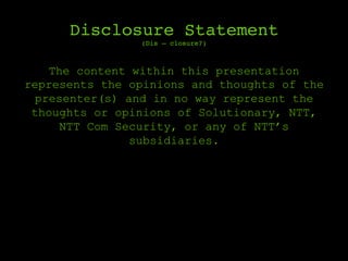 Disclosure Statement 
(Dis – closure?)
The content within this presentation
represents the opinions and thoughts of the
presenter(s) and in no way represent the
thoughts or opinions of Solutionary, NTT,
NTT Com Security, or any of NTT’s
subsidiaries.
 
