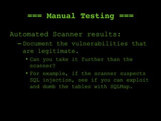 === Manual Testing ===
Automated Scanner results:
– Document the vulnerabilities that
are legitimate.
•  Can you take it further than the
scanner?
•  For example, if the scanner suspects
SQL injection, see if you can exploit
and dumb the tables with SQLMap.
 