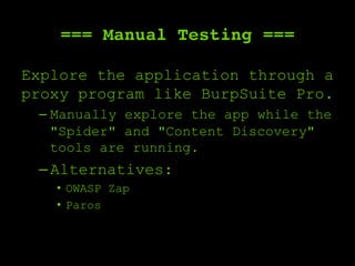=== Manual Testing ===
Explore the application through a
proxy program like BurpSuite Pro.
– Manually explore the app while the
"Spider" and "Content Discovery"
tools are running.
– Alternatives:
•  OWASP Zap
•  Paros
 