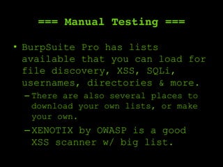 === Manual Testing ===
•  BurpSuite Pro has lists
available that you can load for
file discovery, XSS, SQLi,
usernames, directories & more.
– There are also several places to
download your own lists, or make
your own.
– XENOTIX by OWASP is a good
XSS scanner w/ big list.
 
