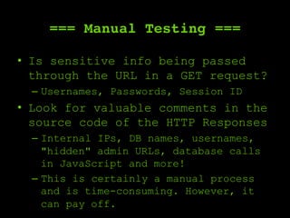 === Manual Testing ===
•  Is sensitive info being passed
through the URL in a GET request?
–  Usernames, Passwords, Session ID
•  Look for valuable comments in the
source code of the HTTP Responses
–  Internal IPs, DB names, usernames,
"hidden" admin URLs, database calls
in JavaScript and more!
–  This is certainly a manual process
and is time-consuming. However, it
can pay off.
 