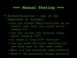 === Manual Testing ===
•  Authentication - can it be
bypassed or broken?
–  Can you access URLs/functions as an
unauth user that you could while
logged in?
–  Can you re-use the session token
after logging off?
–  Is there a "log off" feature?
–  Can you have multiple sessions as
the same user at the same time?
–  What are the password requirements?
–  What’s the password change process?
 
