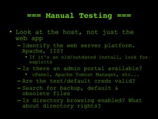 === Manual Testing ===
•  Look at the host, not just the
web app
–  Identify the web server platform.
Apache, IIS?
•  If it's an old/outdated install, look for
exploits
–  Is there an admin portal available?
•  cPanel, Apache Tomcat Manager, etc...
–  Are the test/default creds valid?
–  Search for backup, default &
obsolete files
–  Is directory browsing enabled? What
about directory rights?
 