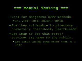 === Manual Testing ===
– Look for dangerous HTTP methods
•  ie...PUT, COPY, DELETE, TRACE
– Are they vulnerable to directory
traversal, Shellshock, Heartbleed?
– Use Nmap to see what ports/
services are open to the public.
•  Are other things open other than 80 &
443?
 