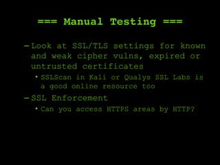 === Manual Testing ===
– Look at SSL/TLS settings for known
and weak cipher vulns, expired or
untrusted certificates
•  SSLScan in Kali or Qualys SSL Labs is
a good online resource too
– SSL Enforcement
•  Can you access HTTPS areas by HTTP?
 