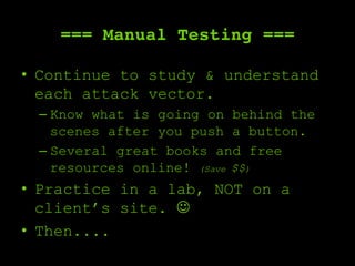 === Manual Testing ===
•  Continue to study & understand
each attack vector.
– Know what is going on behind the
scenes after you push a button.
– Several great books and free
resources online! (Save $$)
•  Practice in a lab, NOT on a
client’s site. ☺
•  Then....
 