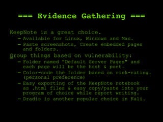 === Evidence Gathering ===
KeepNote is a great choice.
–  Available for Linux, Windows and Mac.
–  Paste screenshots, Create embedded pages
and folders.
Group things based on vulnerability:
–  Folder named "Default Server Pages" and
each page will be the host & port.
–  Color-code the folder based on risk-rating.
(personal preference)
–  Easy exporting of the KeepNote notebook
as .html files & easy copy/paste into your
program of choice while report writing.
–  Dradis is another popular choice in Kali.
 