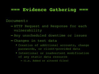=== Evidence Gathering ===
Document:
–  HTTP Request and Response for each
vulnerability
–  Any unscheduled downtime or issues
–  Changes in test data
•  Creation of additional accounts, change
passwords, or client-provided data
•  Intentional or inadvertent modification
of any static data resource
–  (i.e. Added or altered files)
 