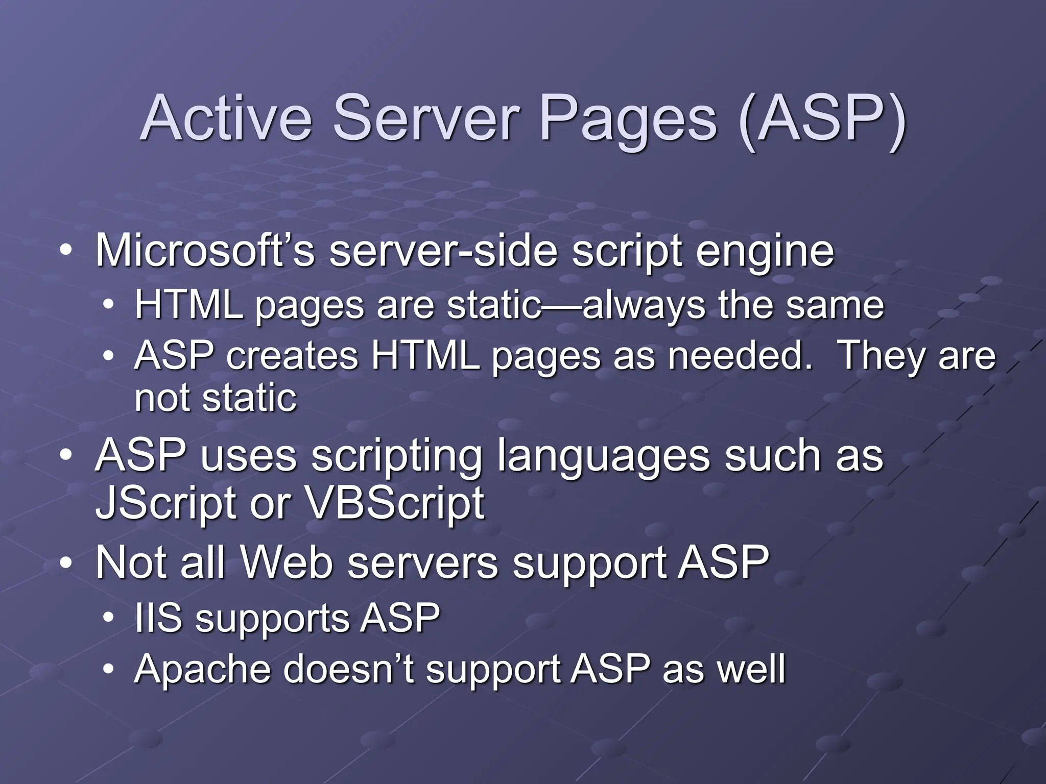 Active Server Pages (ASP)
• Microsoft’s server-side script engine
• HTML pages are static—always the same
• ASP creates HTML pages as needed. They are
not static
• ASP uses scripting languages such as
JScript or VBScript
• Not all Web servers support ASP
• IIS supports ASP
• Apache doesn’t support ASP as well
 