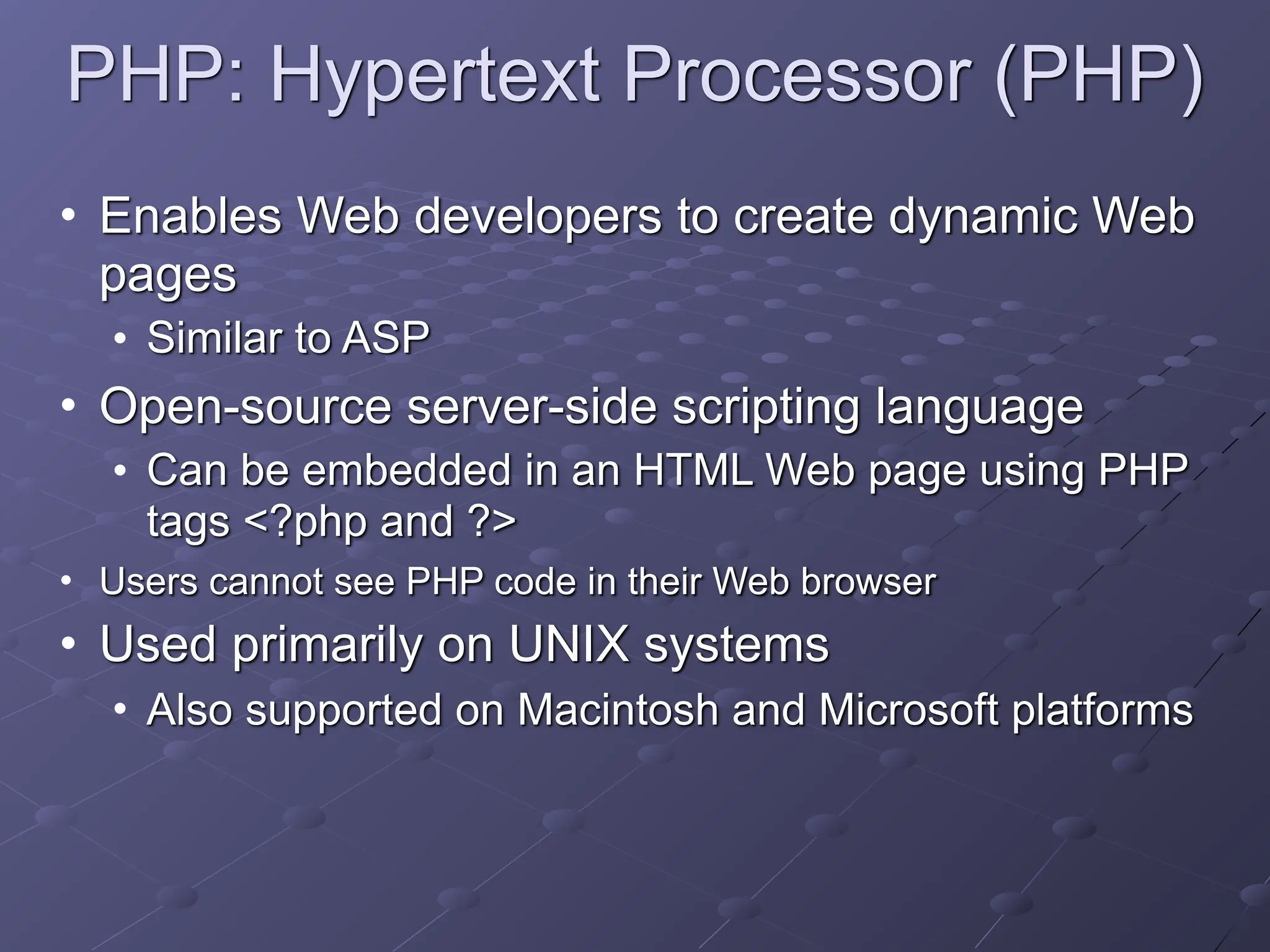 PHP: Hypertext Processor (PHP)
• Enables Web developers to create dynamic Web
pages
• Similar to ASP
• Open-source server-side scripting language
• Can be embedded in an HTML Web page using PHP
tags <?php and ?>
• Users cannot see PHP code in their Web browser
• Used primarily on UNIX systems
• Also supported on Macintosh and Microsoft platforms
 