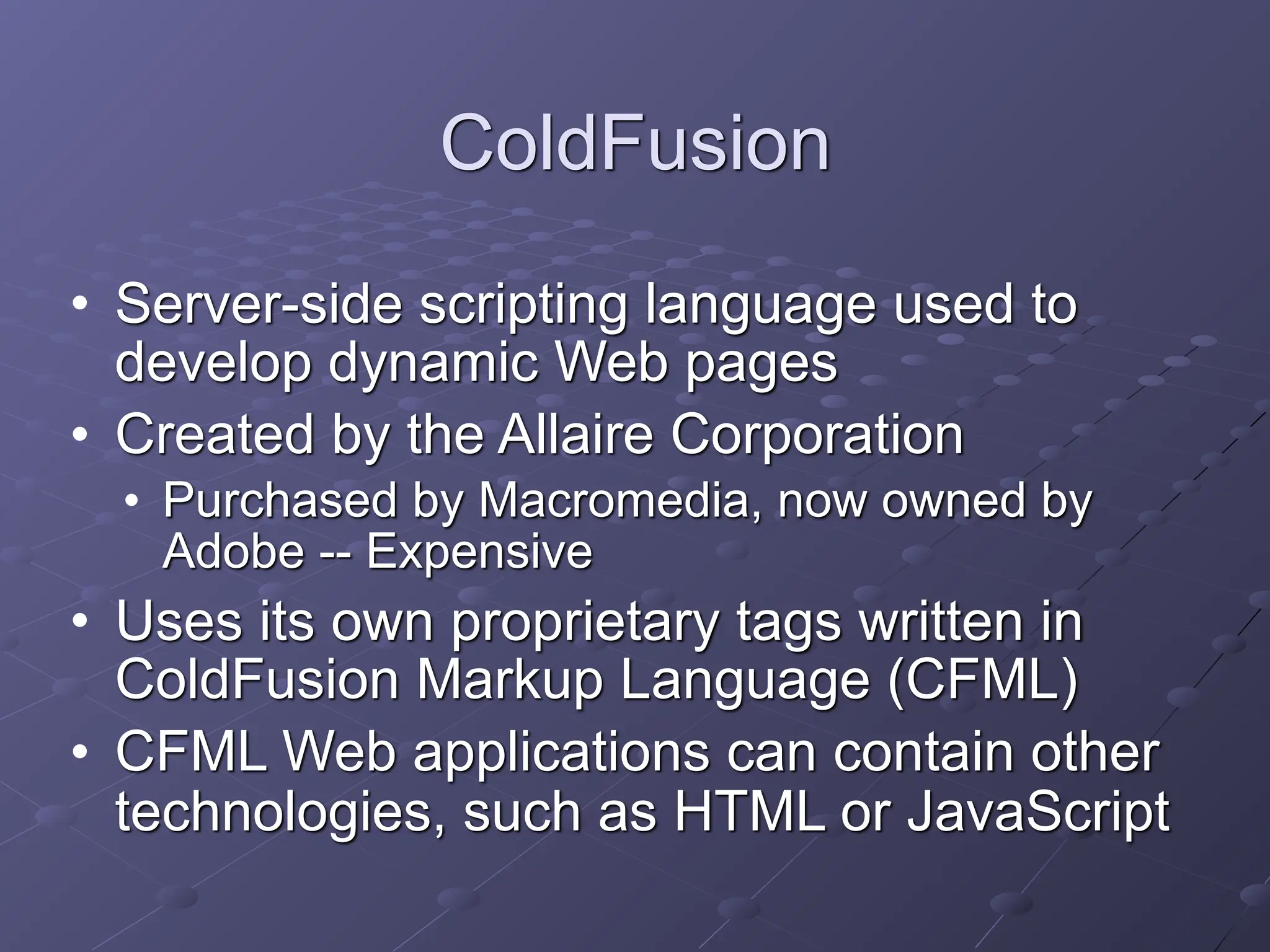 ColdFusion
• Server-side scripting language used to
develop dynamic Web pages
• Created by the Allaire Corporation
• Purchased by Macromedia, now owned by
Adobe -- Expensive
• Uses its own proprietary tags written in
ColdFusion Markup Language (CFML)
• CFML Web applications can contain other
technologies, such as HTML or JavaScript
 