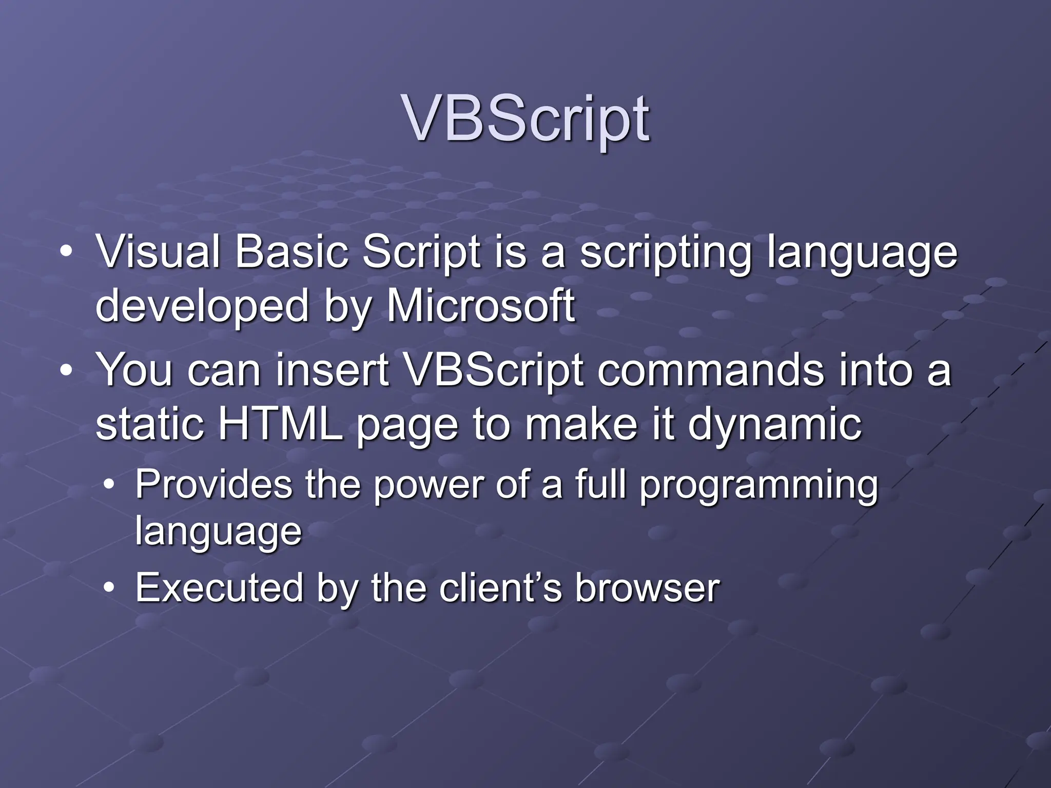VBScript
• Visual Basic Script is a scripting language
developed by Microsoft
• You can insert VBScript commands into a
static HTML page to make it dynamic
• Provides the power of a full programming
language
• Executed by the client’s browser
 