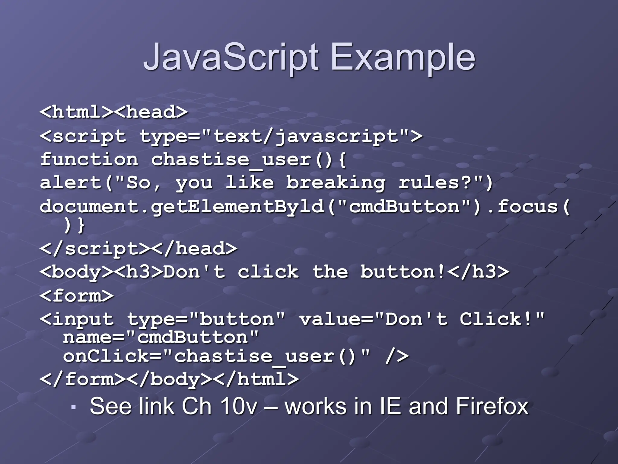 JavaScript Example
<html><head>
<script type="text/javascript">
function chastise_user(){
alert("So, you like breaking rules?")
document.getElementByld("cmdButton").focus(
)}
</script></head>
<body><h3>Don't click the button!</h3>
<form>
<input type="button" value="Don't Click!"
name="cmdButton"
onClick="chastise_user()" />
</form></body></html>
■ See link Ch 10v – works in IE and Firefox
 