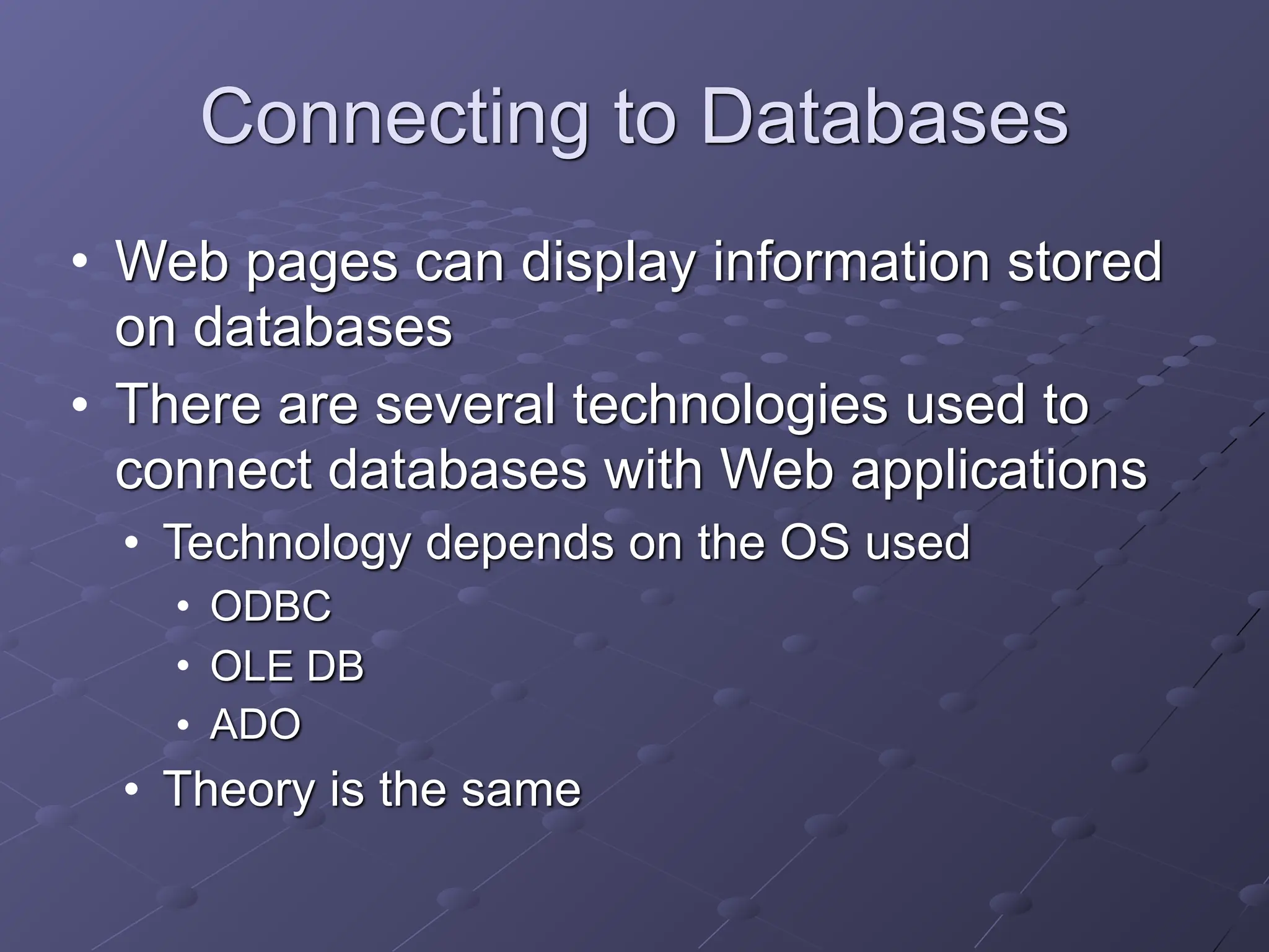 Connecting to Databases
• Web pages can display information stored
on databases
• There are several technologies used to
connect databases with Web applications
• Technology depends on the OS used
• ODBC
• OLE DB
• ADO
• Theory is the same
 