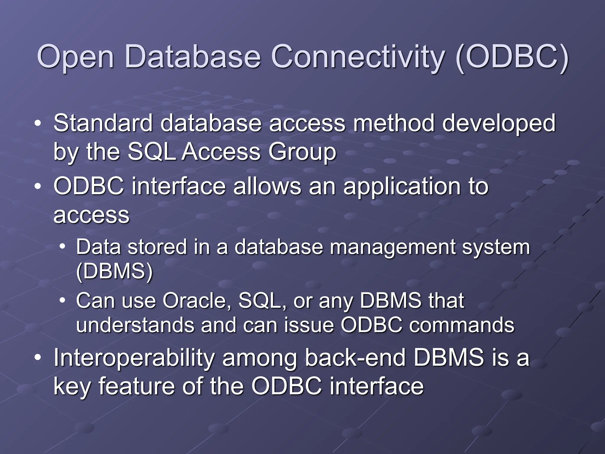 Open Database Connectivity (ODBC)
• Standard database access method developed
by the SQL Access Group
• ODBC interface allows an application to
access
• Data stored in a database management system
(DBMS)
• Can use Oracle, SQL, or any DBMS that
understands and can issue ODBC commands
• Interoperability among back-end DBMS is a
key feature of the ODBC interface
 